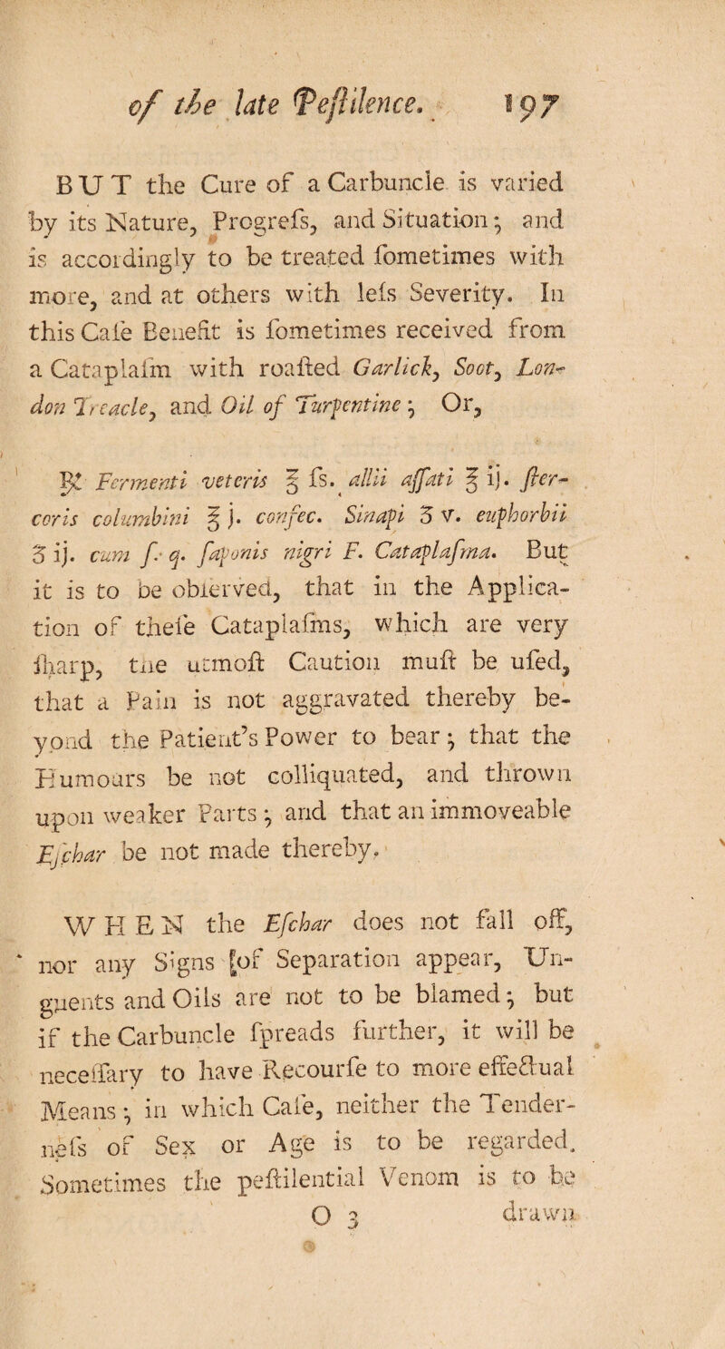 BUT the Cure of a Carbuncle is varied by its Nature, Progrefs, and Situation * and is accordingly to be treated fometimes with more, and at others with leis Severity. In this Caie Benefit is fometimes received from a Cataplafm with roafted Garlicl, Soct, Lon¬ don Treacle, and Oil of Turpentine ^ Or, Ferine nt 1 voter vs S nlhi ajptti ^ ij. fier¬ cer is columbmi ^ j. confec. Sin aft i 5 V. eufthorbii '5 ij. cum fi q. fiaftonis nigri F. Cataftlafma. But it is to be obrerved., that in the Applica¬ tion of thefe Cataplafms, which are very iharp, tiie ucmoh Caution muft be ufed, that a Pain is not aggravated thereby be¬ yond the Patient’s Power to bear ^ that the Tumours be not colliqnated, and thrown upon weaker Parts *, and that an immoveable Ffchar be not made thereby, W H E N the Efchar does not fall off, nor any Signs [of Separation appear, Un¬ guents and Oils are not to be blamed * but if the Carbuncle fpreads further, it will be neceilary to have Pvecourfe to more effeOual Means *, in which Cafe, neither the Tender- nefs of Sex or Age is to be regarded. Sometimes the peftilential Venom is to be O 3 drawn