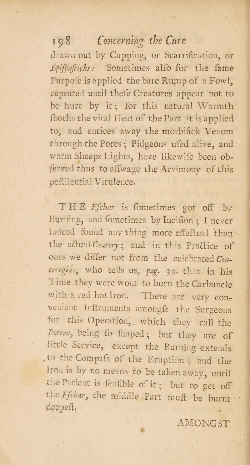 drawn out by Cupping, or Scarriflcation, or Epffafikh: Sometimes alfo for the fame Furpofe is applied the bare Rump of a Fowl, repeated until thefe Creatures appear not to be hurt by it; for this natural Warmth fooths the vital Heat of the Part it is applied to, and entices away the morbifick Venom through the PoresPidgeons ufed alive, and warm Sheeps Lights, have likewife been oh- ferved thus to affwage the Acrimony of this peffilential Virulence. T II E F.fchar is Lome times got off by Burning, and fometimes by Incifion ; I never indeed found any thing more effectual than the acdual Cautery • and in this Practice of ours we differ not from the celebrated Con- coreglus, who tells us, fag. 30. that in his T ime they were wont to burn the Carbuncle with a red hot iron. I here arp very con¬ venient Iniiruments am. on git the Surgeons for this Operation, which they call the Button, being fo ffiaped • but they are of little Service, except the Burning extends to the Compafs of the Eruption and the iron <5 by no means to be taken away, until the Patient is fenfible of it ^ but to yet off theFfchar, the middle Part rnuff be burnt deepeff AMONGST