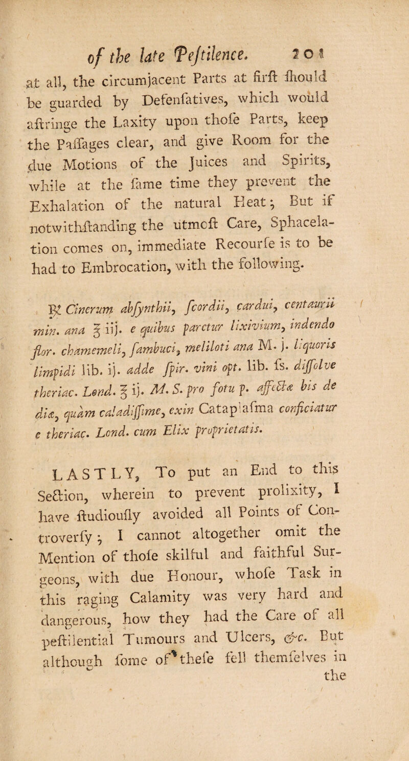 at all, the circumjacent Parts at firft ihould be guarded by Defenfatives, which would aftringe the Laxity upon thole rait',, keep the Paffages clear, and give Room tor the due Motions of the Juices and Spirits, while at the fame time they prevent the Exhalation of the natural Heat But it notwithstanding the utmcft Care, Sphacela¬ tion comes on, immediate Recourfe is to he had to Embrocation, with the following. pr Cinerum abjynthii, fcordii7 car duty centaur'll min. ana g iij. e quibus parctur lixivium, indendo flor. chamemeli, fambuci, me I Hot i ana M- )• Lqusris limpidi lib. ij. adde [fir. vim oft. lib. is. diffolvc fheriac. Lend, g ij. M. S. fro fotu p. affe&<e bis de dia, quant ca'adifme, exin Cataplafma conficiatur e theriac. Land, cum Elix frofrietatis. LASTLY, To put an End to this Seftion, wherein to prevent prolixity, I have ftudioufly avoided all Points of Cou- troverfy ■, I cannot altogether omit the Mention of thole skilful and faithful Sur¬ geons, with due Honour, whole Task in this raging Calamity was veiy haid and dangerous, how they had the Caie or all peftilential Tumours and LJiccis, cf r. Put although Lome of'thefe fell themfelves in