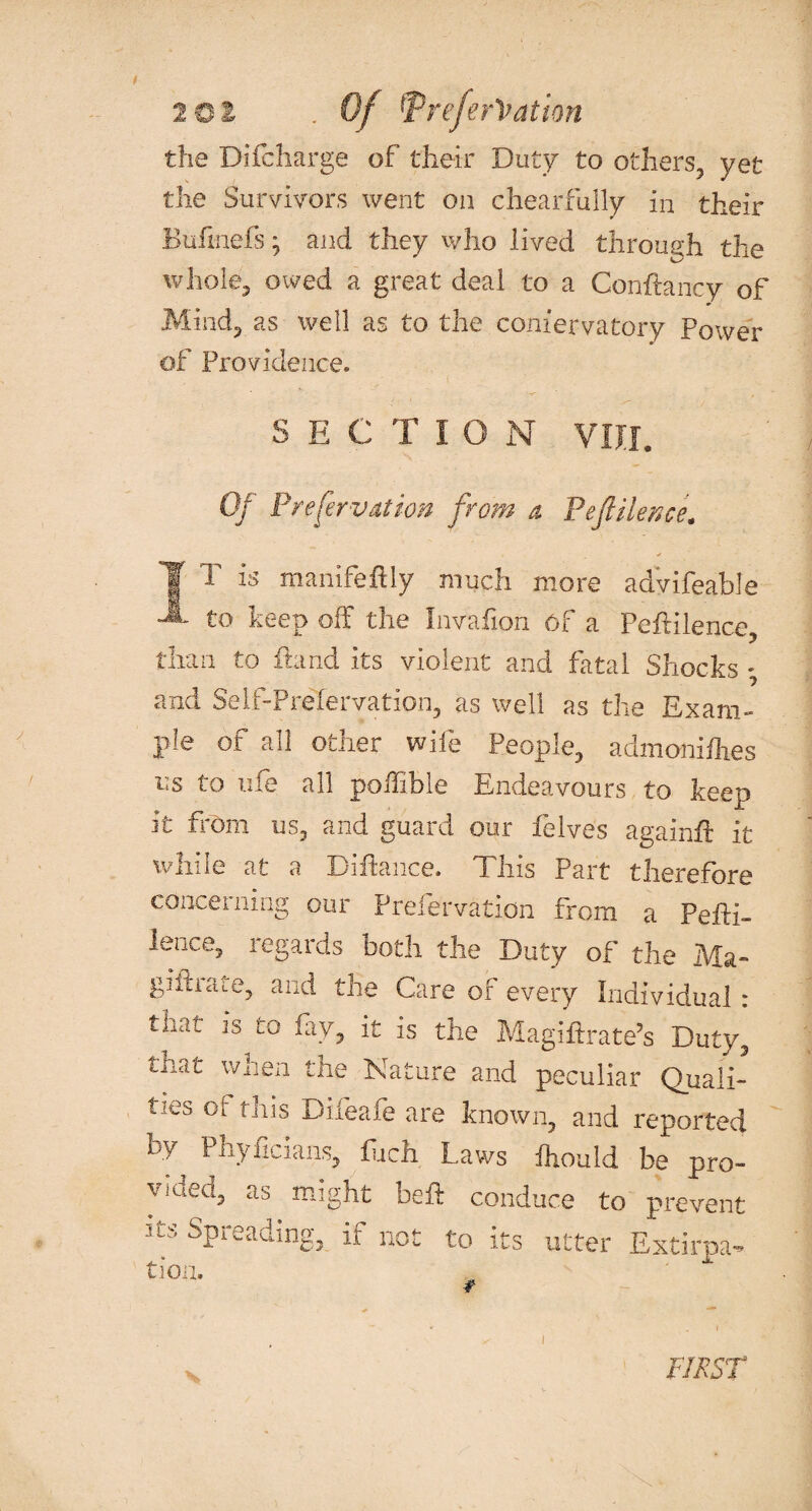 the Difcharge of their Duty to others, yet the Survivors went on chear frilly in their Bufmefs • and they who lived through the whole, owed a great deal to a Conftancy of Mind, as well as to the coniervatory Power of Providence. sectio n vnr. Of Preservation from a P eft He nee. I T is manifeftly much more adVifeable to keep off the Invafion Of a PefHlence, than to fbnd its violent and fatal Shocks • and Self-Prefervation, as well as the Exam¬ ple of all other wife People, admoniflies us to uie all poffible Endeavours to keep it from us, and guard our Pelves again# it while at a Diffance. This Part therefore concerning our Prefervatidn from a Peffi- laice, regards both the Duty of the Ma- gifhaie, and the Care of every Individual : that is to fay, it is the Magiftrate’s Duty, tnat when the Nature and peculiar Quali¬ ties of this Difeafe are known, and reported by Phyficians, fijeh Laws ftould be pro- Vluea> as ntight bell: conduce to prevent its Spreading, if not to its utter Extirpa- tioa. FIRST