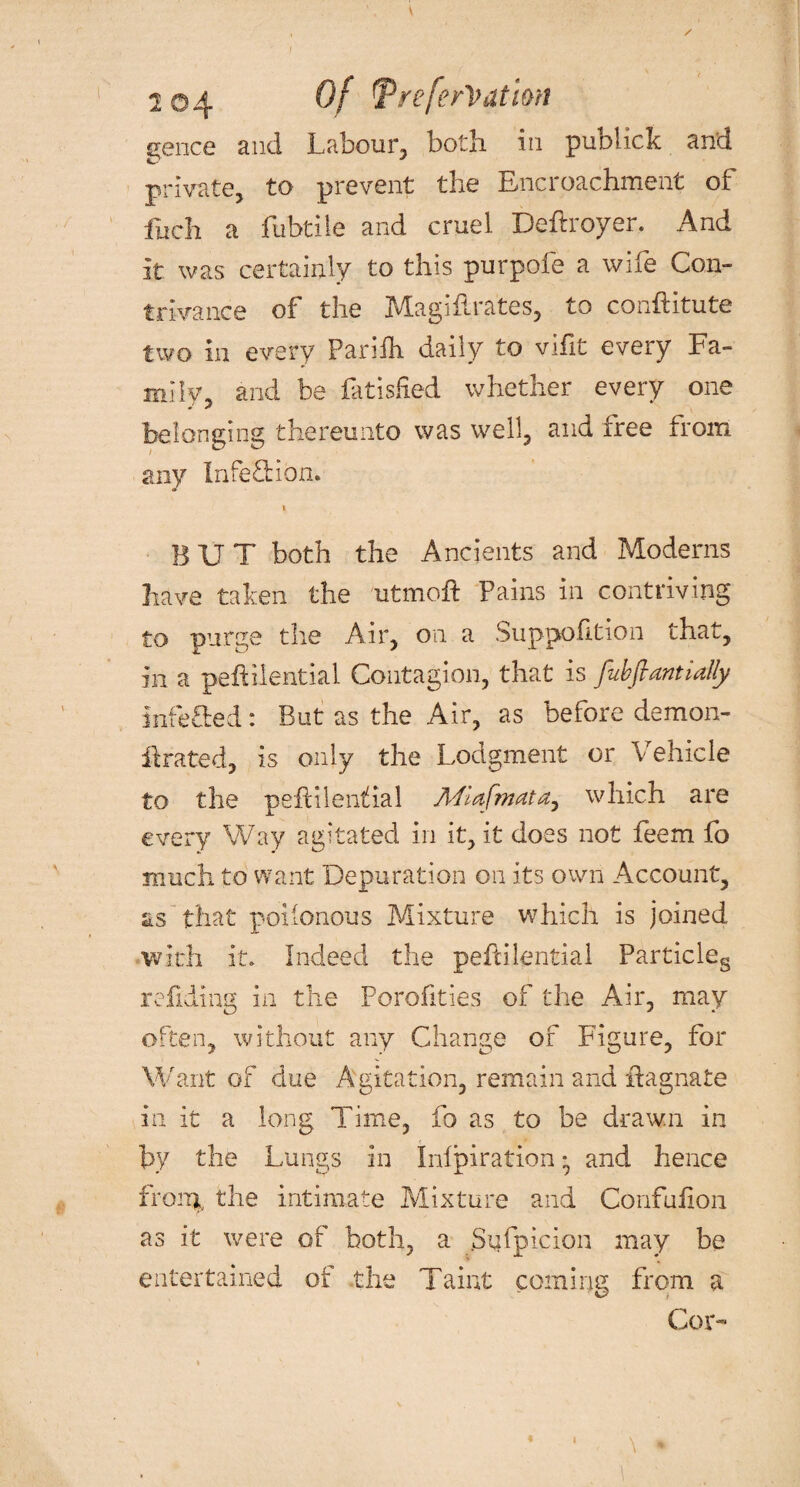 gence and Labour, both in publick and private, to prevent the Encroachment of fuch a fubtile and cruel Deftroyer. And it was certainly to this purpofe a wife Con¬ trivance of the Magiftrates, to conftitute two in every Pariih daily to vific every Fa¬ mily, and be fatisfied whether every one belonging thereunto was well, and free from any Infection. » BUT both the Ancients and Moderns have taken the utmoft Pains in contriving to purge the Air, on a Suppofltion that, in a peftilential Contagion, that is fubfiantially infefted: But as the Air, as before demon- ilrated, is only the Lodgment or Vehicle to the pefHlenthal Miafmata, which are every Way agitated in it, it does not feem fo much to want Depuration on its own Account, as that poiionous Mixture which is joined with it. Indeed the peftilential Particles refiding in the Porofities of the Air, may often, without any Change of Figure, for Want of due Agitation, remain and Magnate in it a long Time, fo as to be drawn in by the Lungs in Inlpiration ^ and hence from, the intimate Mixture and Confufion as it were of both, a Stifpicion may be entertained of the Taint coming from a Cor-