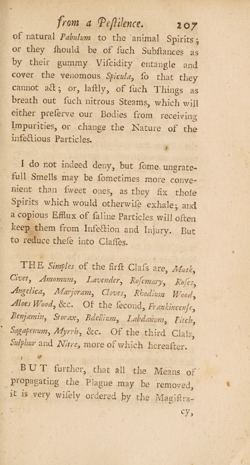 of natural Pabulum to the animal Spirits or they fliould be of fuch. Subfiances as by their gummy Vifcidity entangle and cover the venomous Sficula, fo that they cannot aft • or, laftly, of fuch Things as breath out fuch nitrous Steams, which will eitnei piefeive oui Bodies from receiving Impurities, or change the Nature of the infectious Particles. I do not indeed deny, but feme, ungrate¬ ful 1 Smells may be fometimes more conve-* ment than fweet ones, as they fix thole Spirits which would otherwife exhale; and a copious Efflux of faliue Particles will often beep them from Infection and Injury. But to reduce thele into Glades. THE Simples of the fir ft Clafs are, Musi, Cuvet, Amomurn, Lavender, Rofemary, Rbfcs, Angelica, Marjoram, Clove Rhodium Wc_ Aioes Wood) &c. Of the fecond, Frankincenje, Benjamin) St or ax 7 Bdellium) Labdanum3 Fitch Sagapenum, Myrrh) &c. Of the third Clals, Sulphur and Nitre3 more of which hereafter. * i. BUT further, that all the Means of' propagating the Plague may be removed, it is very wifely ordered hy the Maeifira- cy. r e