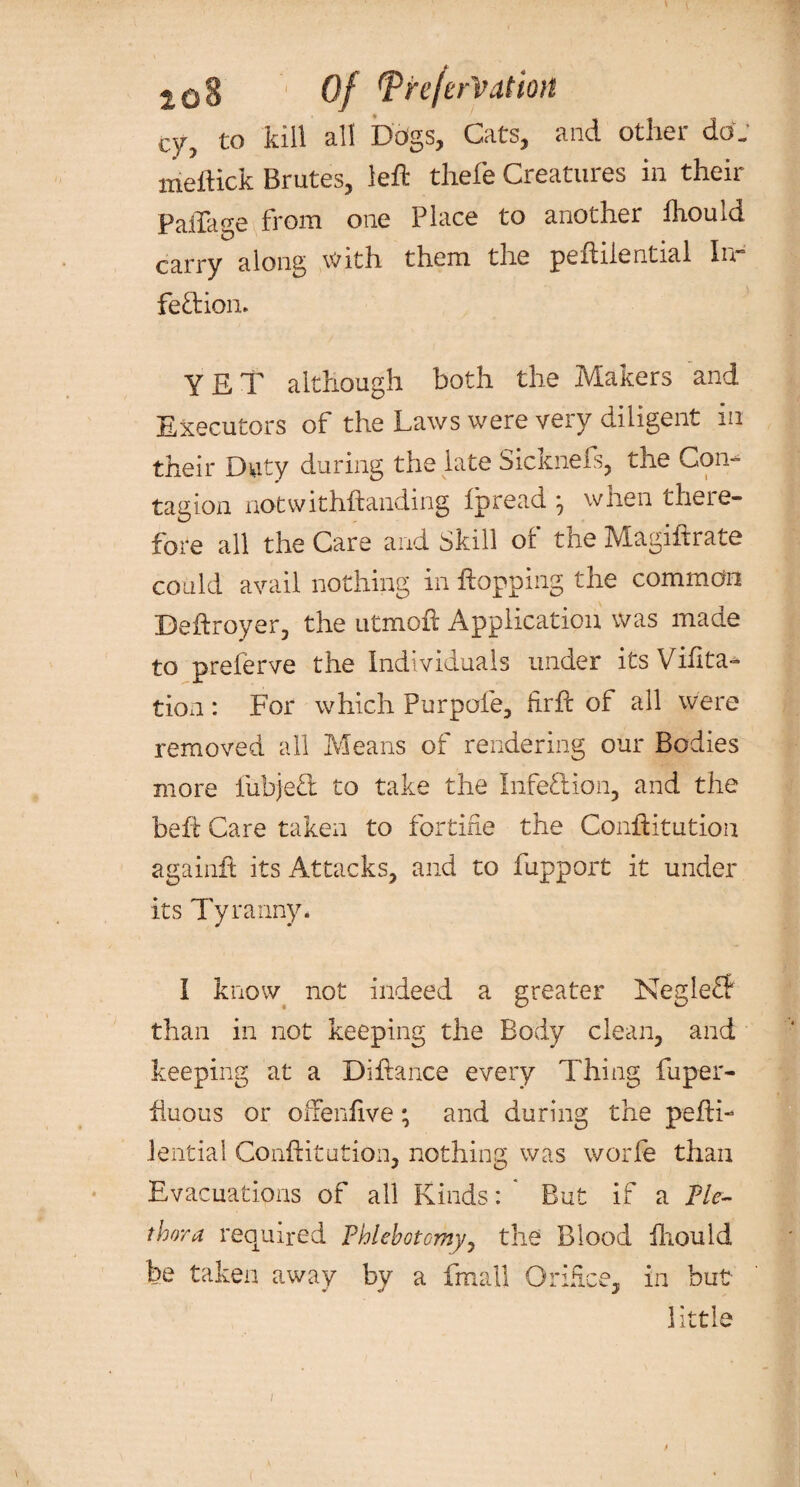 toZ ‘ Of tpre/erVation cy, to kill all Dogs, Cats, and other do. meflick Brutes, left thefe Creatures in their PalTage from one Place to another Ihould carry along with them the peftiiential In- feftion. YET although both the Makers and Executors of the Laws were veiy diligent m their Duty during the late Sicknefs, the Con¬ tagion notwithftanding Ipread *, when there¬ fore all the Care and Skill of the Magiftrate could avail nothing in hopping the common Beftroyer, the utmoft Application was made to preferve the Individuals under itsViftta- tion : For which Purpofe, firft of ail were removed all Means of rendering our Bodies more lubjefl: to take the Infeftion, and the beft Care taken to fortifie the Conftitution again# its Attacks, and to fupport it under its Tyranny. I know not indeed a greater Keglefl than in not keeping the Body clean, and keeping at a Diftance every Thing fuper- fiuous or ofFenftve; and during the pefti- iential Conftitution, nothing was worfe than Evacuations of all Kinds: But if a Ple¬ thora required Phlebotomy, the Blood ihould be taken away by a fmall Orifice, in but little