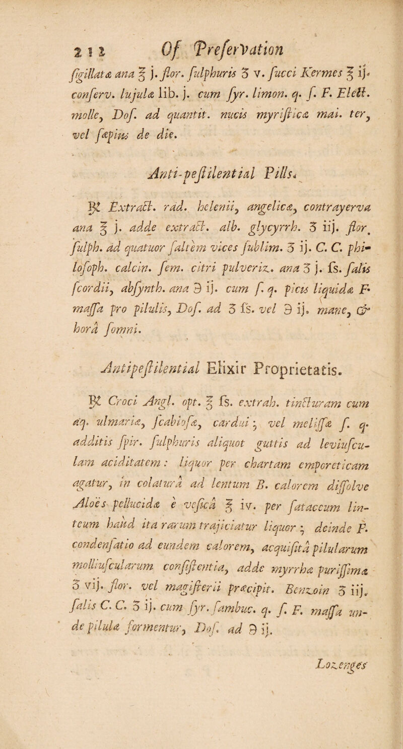 conferv. lujula lib. j. cum fyr. limon. /i F. Fleil. mo lie ^ Dof. ad quantit. nucis my rifle a mat. tery vel fap'ms de die. Anti-pejtilential Fills* Vg Extraff. rad. he lenity angelicly contrayerva ana J j. adde extract-, alb. glycyrrh. 3 iij. fiort fulph. ad quatuor faltem vices jublim. 5 ij. C. C. phi- lofoph. calcin. fem. citri pulverise, ana 3 ). Us. falls fcordiiy abfynth. ana 9 ij. cum f. q. picu liquids F• majfa pro pilulisy Dof. ad 3 fs. vel 9 ij, mane7 & hord fomni. Antifejlilential Elixir Proprietatis. B£ Croci Angl. opt. p, is. extrah. tinhluram cum aq. ulmarUy j cab lofty cardui • vel me Ufa f q. additis fpir. fulphuris aliquot guttis ad leviufcu- lam acid it at em : liquor per chart am emPcreticam agatury in coiatwia ad lentum B. calorem diijolve Aloes pellucid a e vefca ^ iy. per fataceum lift- i eum hand it a rarum tr aj iciatwr liquor e deinde F. condenfatio ad eimdem caloremy acquifitd pilularum molhuj cut arum conffentiay adde myrrh a purijfma 3 vij. for. vel magifierii pradpit. Benzoin 3 iij.. falls C. C. 5 ij. cum fyr. fambus, q. f F. majfa mi- de pil’d a formentur, Dof ad 9 ij. Loseenpe’f