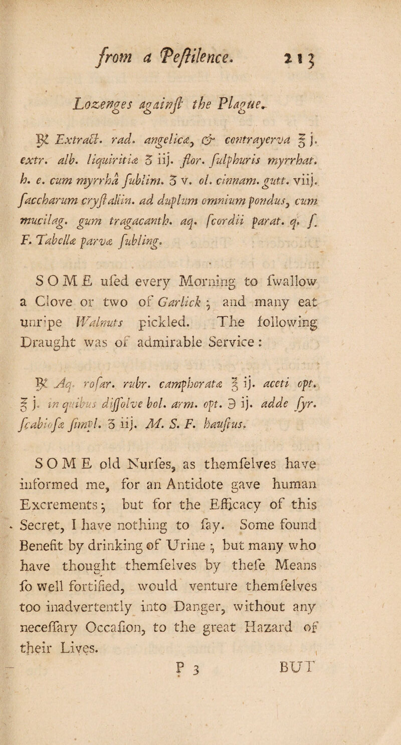 Lozenges agahoft the Plague*- IJ! Ext raff, rad. angelic a , oh contrayerva 5 j. ex/r. liquiritia 5 iij. flor. fulflour is myrrhat. h. e. czrtfz myrrhd fublim. 5 v. oL cinnam.gutt. viij.. faccharum cryflaliin. ad duflum omnium f on dus^ cum mucilag. gum tragacanth. fcordii far at. q. f F. TabclU farva fabling; SOME tiled every Morning to fwallow a Clove or two of Garlick , and many eat Unripe Walnuts pickled. The following Draught was of admirable Service : v —1 - j* 5^ r<?/kr. camfhorata ^ ij. oft. j? j. j/z quihus dijfolve bol. arm. oft. 3 ij. Wdk /pr. fcabiofa fimfl. 5 11 j. Ad. S. F. haufius. SOME old Kurfes3 as themfelves have informed me, for an Antidote gave human Excrements ^ but for the Efficacy of this . Secret, I have nothing to fay. Some found Benefit by drinking of Urine but many who have thought themfelves by thele Means fo well fortified, would venture themfelves too inadvertently into Danger, without any neceffary Occailon, to the great Hazard of their Lives. P 3 BUT 1