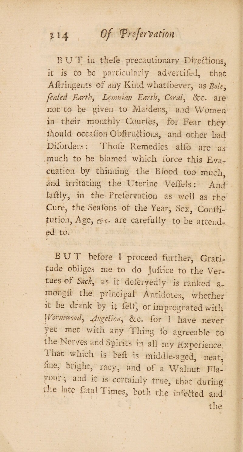 BUT in thefe precautionary Directions, it is to be particularly advertifed, that Aftringents of any Kind whatioever, as Bole, fetiled Earth, Lcmnlan Earthy Coraly See. are not to be given to Maidens, and Women in their monthly Courfes, for Fear they ihould occafion Obftruftions, and other bad * V- Diforders: Thole Remedies alfo are as much to be blamed which force this Eva¬ cuation by thinning the Blood too much, and irritating the Uterine VeiTels: And lathy, in the Prefervation as well as the Cure, the Seafons oi: the Year, Sex, ConfH- futioh, Age, &c. are carefully to be attend¬ ed to. V' BUT before I proceed further. Grati¬ tude obliges me to do juftice to the Ver- tues Oi Sacky as it delervedly is ranked a~ mongft the principal Antidotes, whether it be drank by it fell, or impregnated with vEorrtywoody jlii^ehceiy &c. for I have never yet met witli any T hing fo agreeable to the Nerves and Spirits in all my Experience. 1 nat which is beft is middle-aged, neat, fine, bright, racy, and of a Walnut Fla- your * and it is certainly true, that during the late fatal Times, both the infefted and the