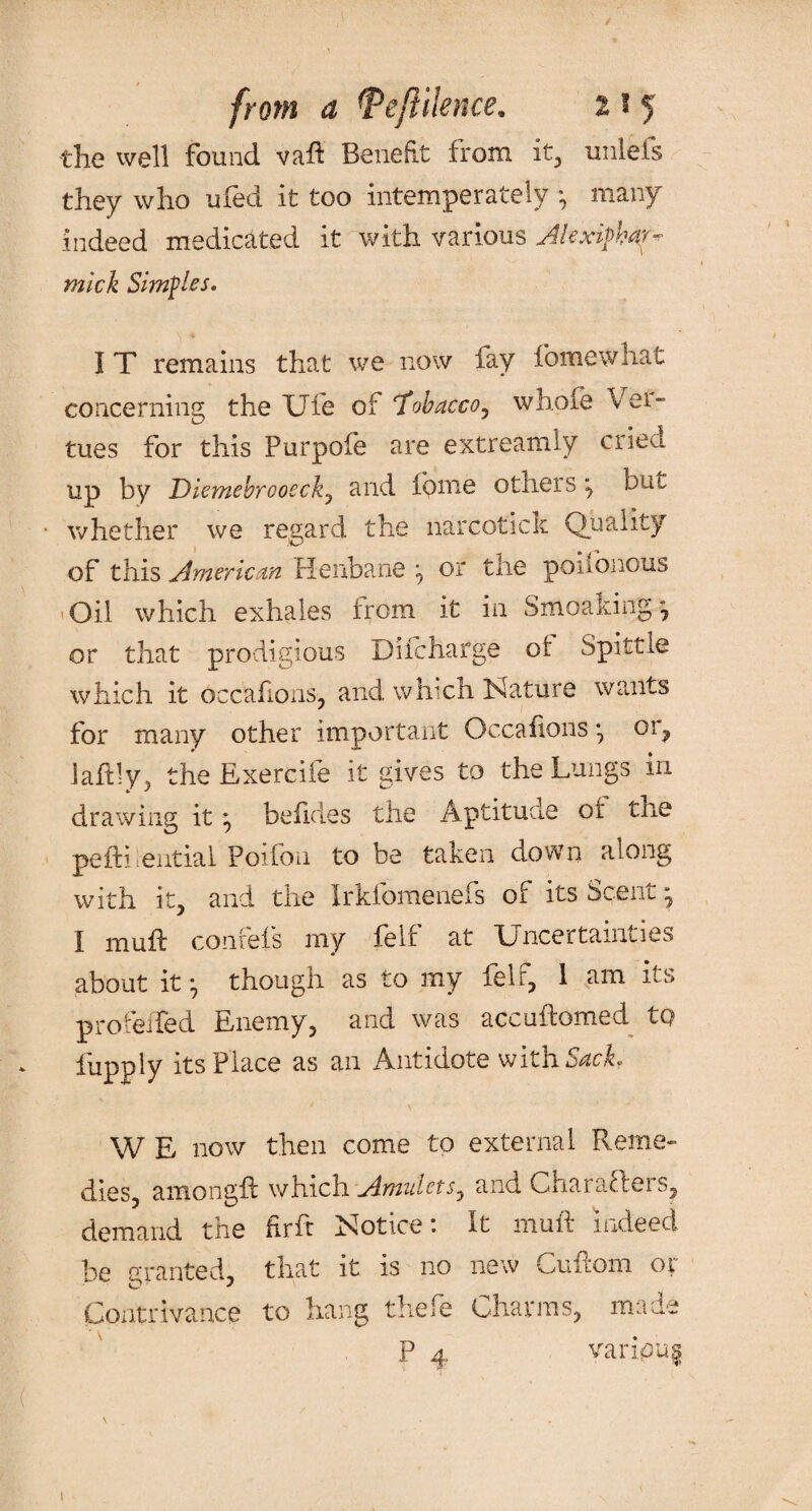 the well found vaft Benefit from it, unleis they who ufed it too intemperately •, many indeed medicated it with various Jlexipbar- mick Simples. I T remains that we now fay feme what concerning the Ufe of 'Tobacco, whole Vei- tues for this Purpofe are extreamly cried up by Diemehrcoeck, and feme others ^ but whether we regard the narcotick Quality of this American Henbane or the poiibnous Oil which exhales from it in Smoaking, or that prodigious Difcharge of Spittle which it occafions, and which Nature wants for many other important Occafions *7 01, Jaftly ^ the Exercife it gives to the Lungs in drawing it ^ befides the Aptitude of the pefbhentiai Poifon to be taken down along with it, and the Irklomenefs or ins Scent, I muft conrefs my felt at Uncertainties about itm, though as to my felr, 1 am its profeiTed Enemy, and was accuftomed tQ fupply its Place as an Antidote with Sack. W E now then come to external Reme¬ dies, amongid which Amulets, and Gharafieis, demand the firft Notice: It muft indeed be granted, that it is no new Cuftom or Contrivance to hang thefe Charms, made P 4 varipug