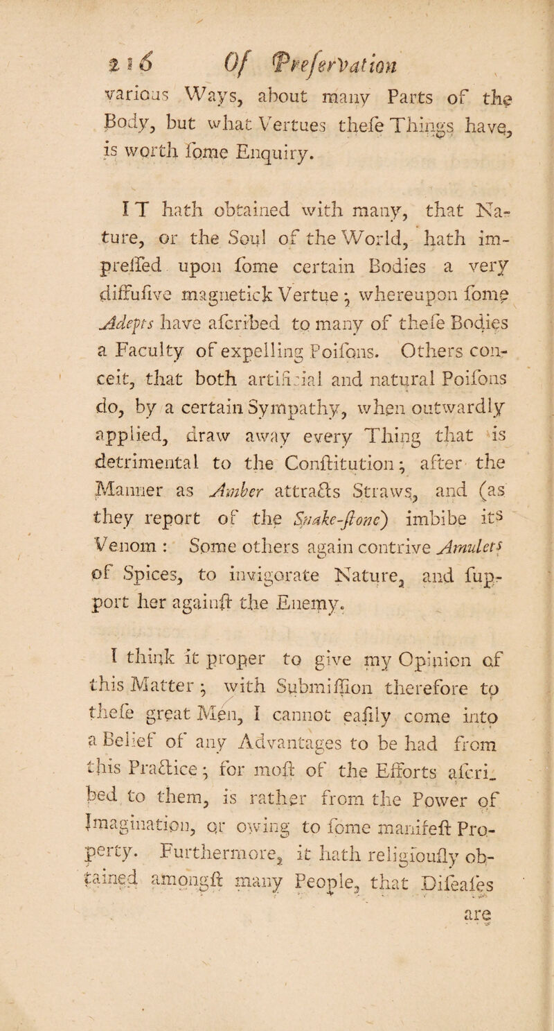 various Ways, about many Parts of the Body, but what Vertues thefe Things havq, is worth home Enquiry. I T hath obtained with many, that Na¬ ture, or the Soul of the World, hath irn- preffed upon fome certain Bodies a very diffufive magnetic k Vertue \ whereupon fome Adepts have afcribed to many of thefe Bodies a Faculty of expelling Poifons. Others con¬ ceit, that both artificial and natural Poifons do, by a certain Sympathy, when outwardly applied, draw away every Thing that is detrimental to the Conftitution; after the Manner as Amber attra£ls Straws, and (as they report of the Snake-ft one) imbibe its Venom : Some others again contrive Amulets of Spices, to invigorate Nature, and fup- port her againft the Enemy. I think it proper to give my Opinion of this Matter • with Submiffion therefore to thefe great Men, I cannot eafily come into a Belief of any Advantages to be had from this Practice * for moft of the Efforts afcri_ bed to them, is rather from the Power of Imagination, qr owing to fome manifeft Pro¬ perty. Furthermore, it hath religfoufly ob¬ tained among ft many People, that Difeales 1 4 £v' • . jh are