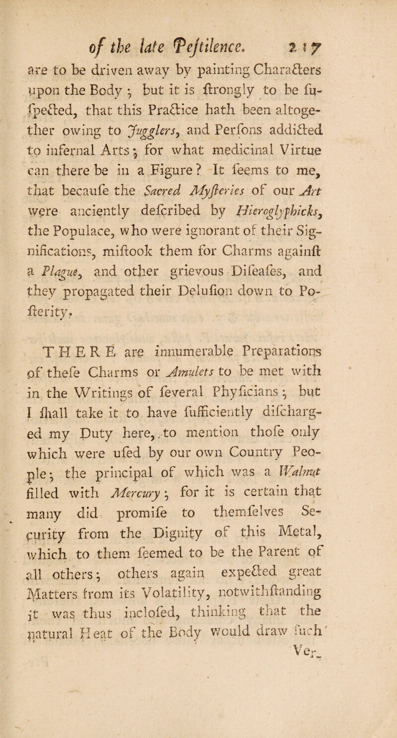 of the late 'Vejtilence. 11 y are to be driven away by painting Charafters upon the Body ; but it is ftrongly to be fu- fpefted, that this Praftice hath been altoge¬ ther owing to Jugglers, and Perfons addifted to infernal Arts *9 for what medicinal Virtue can there be in a Figure ? It feems to me, that becaufe the Sacred Myfterles of our Art were anciently defcribed by Bkroglyfihich, the Populace, who were ignorant of their Sig¬ nifications, miftook them for Charms againft a Plague, and other grievous Difeafes, and they propagated their Delufion down to Po¬ tted ty* THERE are innumerable Preparations of thefe Charms or Amulets to be met with in the Writings of feveral Phyficians ; but I fhall take it to have fufficiently difcharg- ed my Duty here,. to mention thofe only which were ufed by our own Country Peo¬ ple- the principal of which was a Walnut filled with Mercury ; for it is certain that many did promife to themlelves Se-* Ciirity from the Dignity of this Metal, which to them feemed to be the Parent of all others; others again expefted great patters from its Volatility, notwithflandiog it was thus inclofed, thinking that the natural Heat of the Body would draw fuch