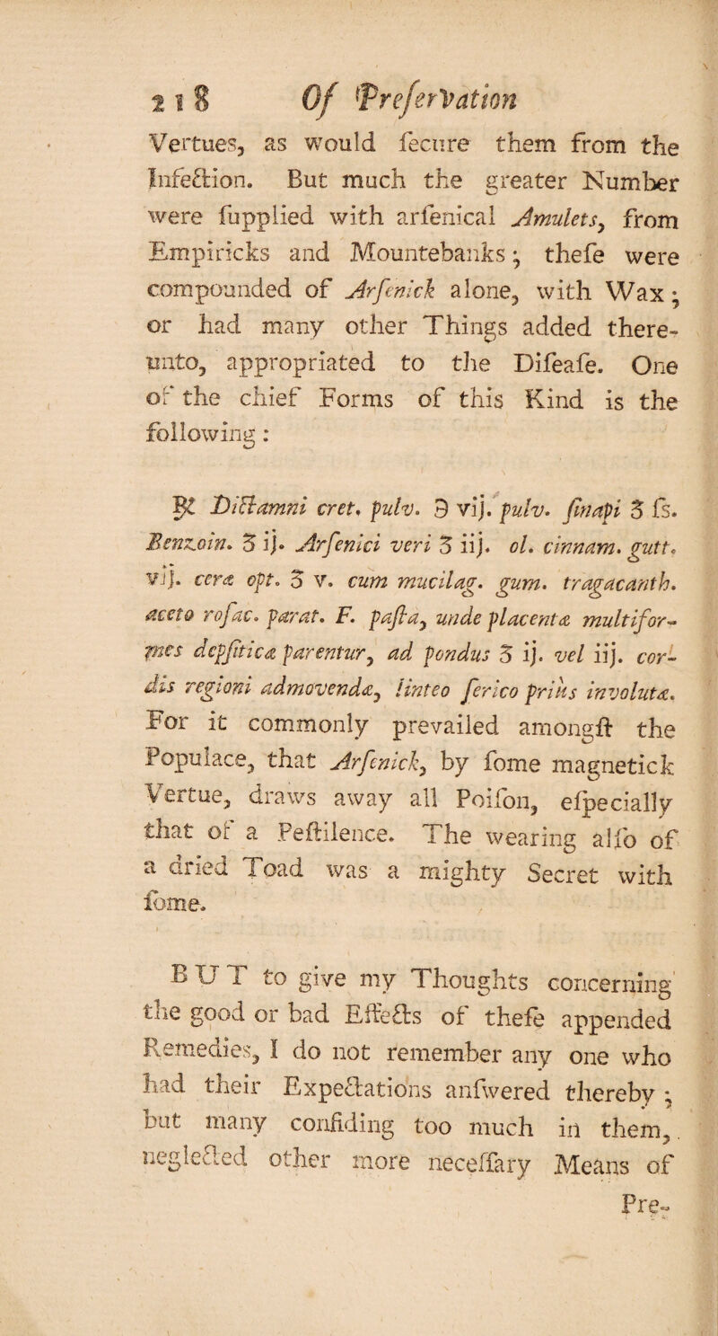 Vertues, as would fecnre them from the infection. But much the greater Number were fupplied with arfenical Amulets, from Em pi ricks and Mountebanks ; thefe were compounded of Arfemck alone, with Wax; or had many other Things added there¬ unto, appropriated to the Difeafe. One of the chief Forms of this Kind is the following : §£ 'Diclamni cret, pulv. 9 vij. pulv. fmapi Z fs. Benzoin* Z if Arfenici veri Z iij. ol. cinnam. gutt* vj]. cera opt* 5 v. cum mucilag. gum. tragacanth. dceto rofac* par at. F. pajla, unde placenta mult if or ~ pies dcpjitica parentur, ad pondus Z ij« vel iij. cor- dis regioni admovenda, hnteo Jenco prills involute. For it commonly prevailed among# the Populace, that Arfenick, by fome magnetic!: Vertue, draws away all Poifon, especially that or a Peftilence. I he wearing alio of a died load was a mighty Secret with fome. BUT to give my Thoughts concerning tne good or bad Effe£Ls of thefe appended Remedies, I do not remember any one who had their Expectations anfwered thereby ; out many confiding too much in them, negieaed other more neceffary Means of Pre~