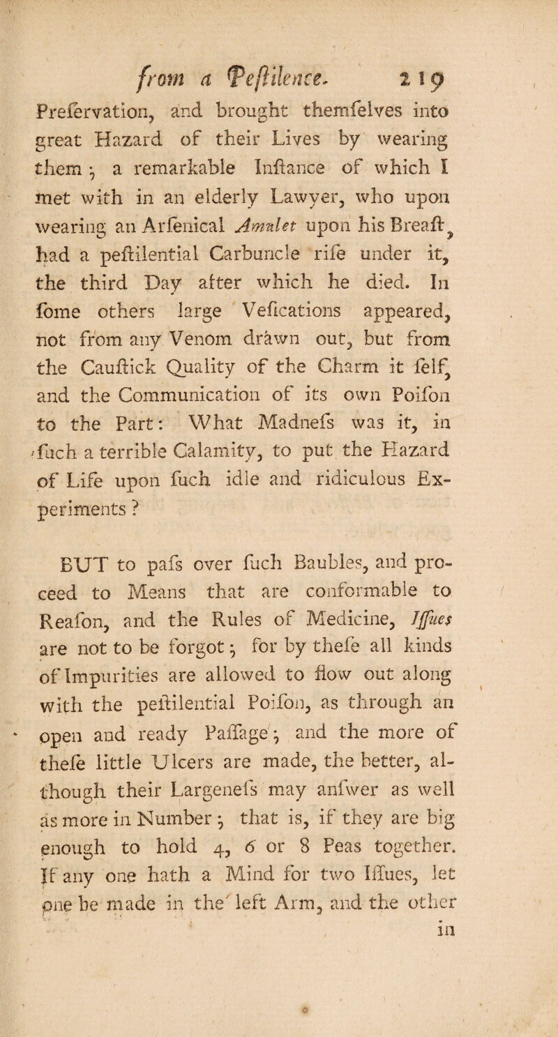 Prefervation, and brought themfelves into great Hazard of their Lives by wearing them *, a remarkable Inftance of which I met with in an elderly Lawyer, who upon wearing an Arfenical Amulet upon his Breafl:^ had a peftilential Carbuncle rife under it, the third Day after which he died. In lome others large Veftcations appeared, not from any Venom drawn out, but from the Cauftick Quality of the Charm it felf, and the Communication of its own Poifon to the Part: What Madnefs was it, in ffuch a terrible Calamity, to put the Hazard of Life upon fuch idle and ridiculous Ex¬ periments ? • t • 0- BUT to pafs over fuch Baubles, and pro¬ ceed to Means that are conformable to Reafon, and the Rules of Medicine, IJfues are not to be forgot * for by thefe all kinds of Impurities are allowed to flow out along with the peftilential Poifon, as through an ‘ open and ready Paffageg and the more of thefe little Ulcers are made, the better, al¬ though their Largenefs may anfwer as well as more in Number that is, if they are big enough to hold 4, 6 or 8 Peas together. If any one hath a Mind for two I flues, let pne be made in the' left Arm, and the other 111 o