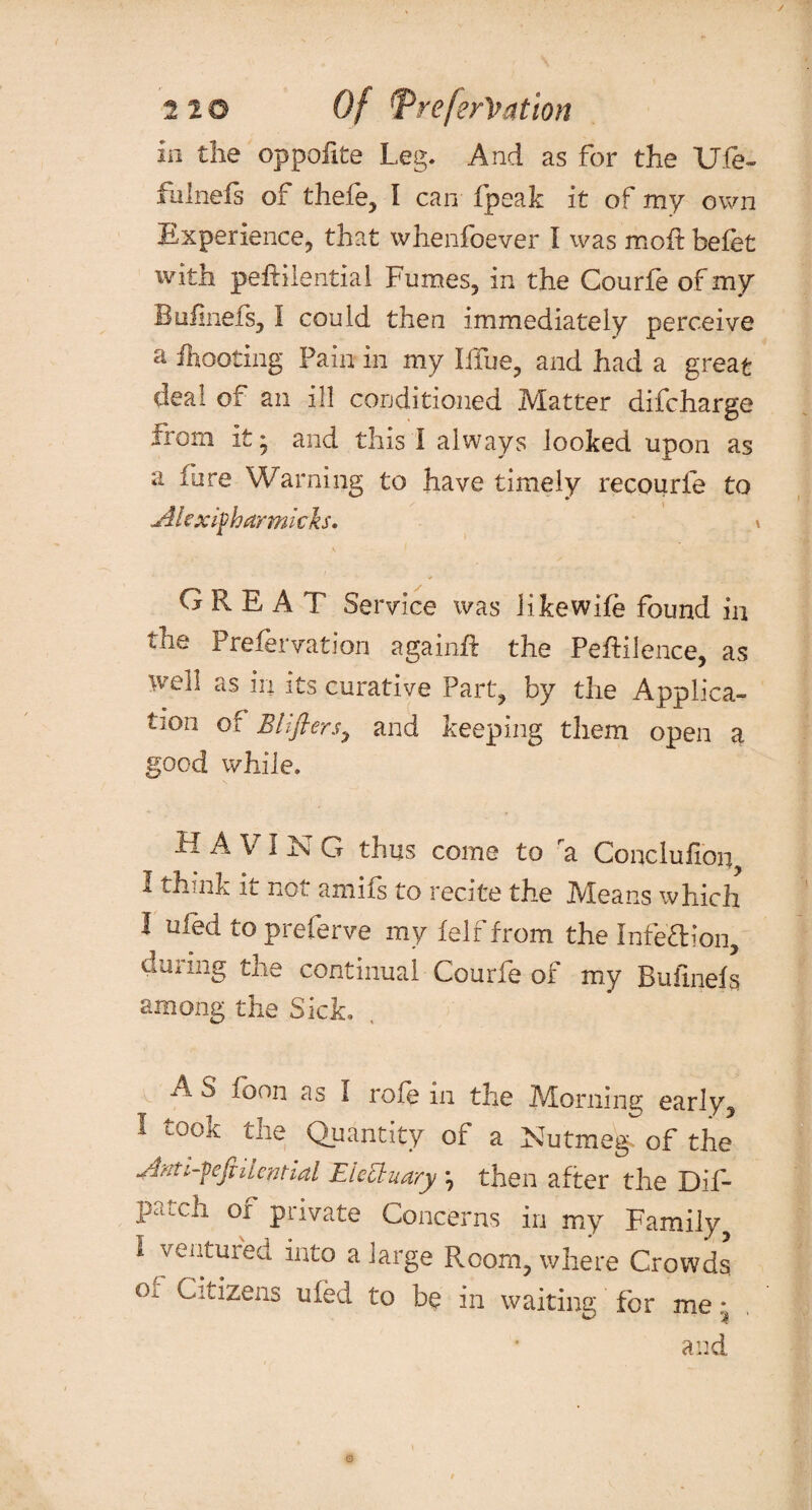 ia the oppofite Leg. And as for the Ufe» fulnefs of thefe, l can fpeak it of my own Experience, that whenfoever I was moft befet with pefHlential Fumes, in the Courfe of my Buiinefs, I could then immediately perceive a ftooting Fain in my Iffue, and had a great deal of an ill conditioned Matter difcharge from it • and this I always looked upon as a fore Warning to have timely recourfe to jikxifharmicks. < GREAT Service was iikewife found in the Prefer vat I on again# the PeEilence, as well as in its curative Part, by the Applica¬ tion of Eliflersj and keeping them open a good while. H A VI N G thus come to a Conclufxoi^ 1 think it not amifs to recite the Means which I ufed to preferve my felf from the Infe’ftion, during the continual Courfe of my Buiinefs among the Sick. A S icon as I role in the Morning early, I took the Quantity of a Nutmeg, of the dffti-feftiiepHal Electuary *, then after the Dif- patch of private Concerns in my Family I ventuied into a large Room, where Crowds Cozens t0 bu in waiting for me* and