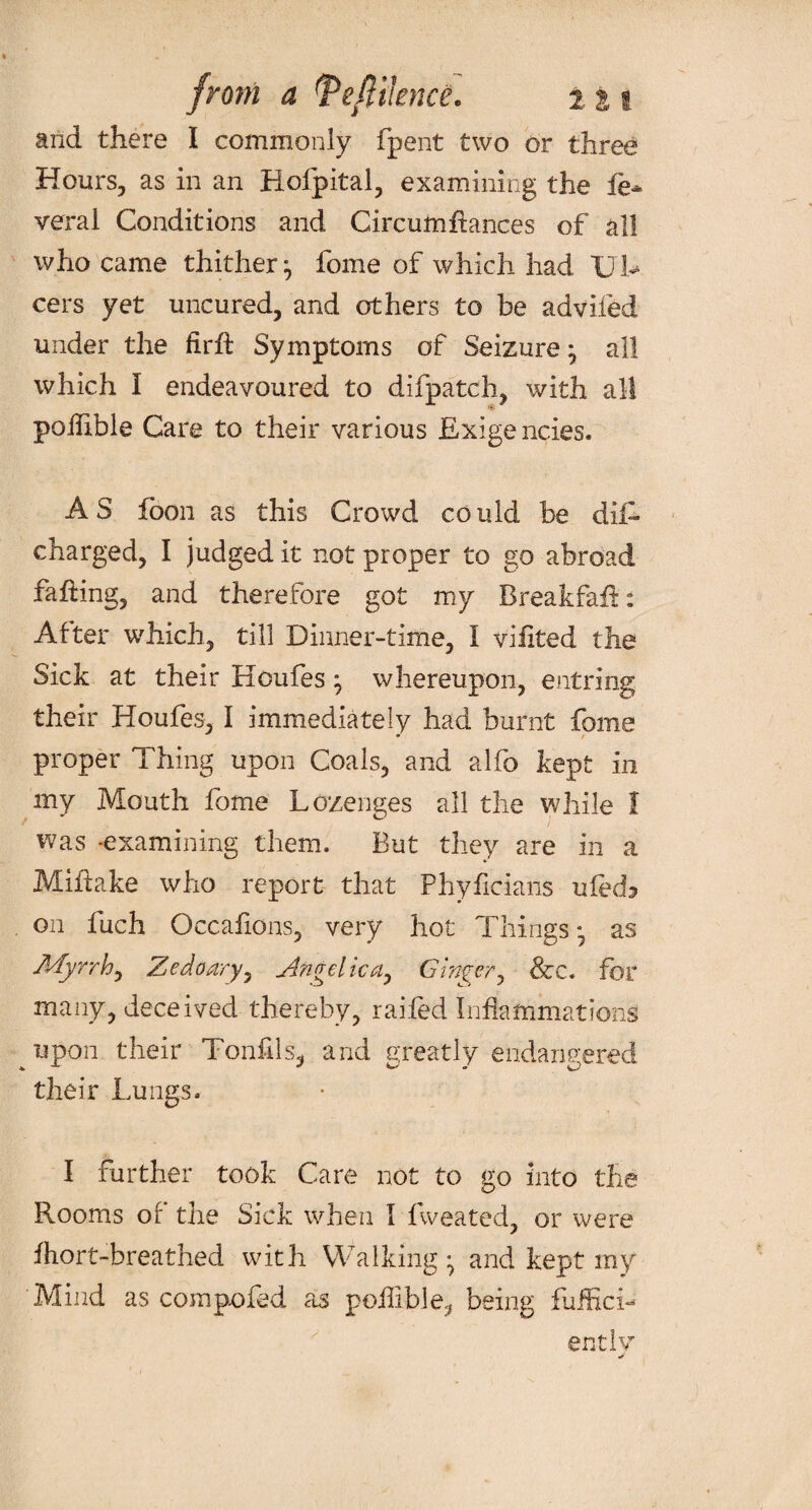 and there I commonly fpent two or three Hours, as in an Rofpital, examining the fe-* veral Conditions and Circumftances of all who came thither} fome of which had Ul¬ cers yet uncured, and others to be advifed under the firft Symptoms of Seizure * all which I endeavoured to difpatch, with all poffible Care to their various Exigencies. AS foon as this Crowd could be dif- charged, I judged it not proper to go abroad faffing, and therefore got my BreakfaR: After which, till Dinner-time, I viiited the Sick at their Houfes ^ whereupon, entring their Houfes, I immediately had burnt fome proper Thing upon Coals, and alfo kept in my Mouth fome Lozenges all the while I was -examining them. But they are in a Miffake who report that Phyficians ufed, on fuch Occafions, very hot Things ^ as Myrrh, Zedaary, Angelica, Ginger, &c. for many, deceived thereby, railed Inflammations upon their Tonfils- and greatly endangered their Lungs. I further took Care not to go into the Rooms of the Sick when I fweated, or were fhort-breathed with Walking ^ and kept my Mind as com poked as pofiible, being fuffici- ently