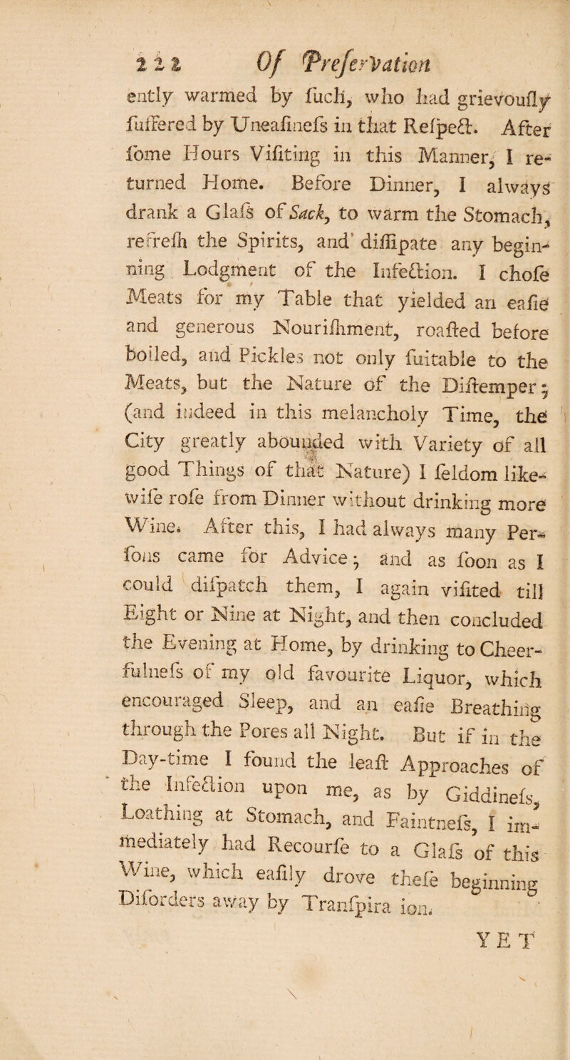 ently warmed by fucli, who had grievcmfly fullered by Uneahnefs in that RefpeT. After feme Hours Vifiting in this Manner, I re¬ turned Home. Before Dinner, I always drank a Glafs of Sack, to warm the Stomach, refreih the Spirits, and’ diihpate any begin¬ ning Lodgment of the Infe&ion. I chofe Meats for my Table that yielded an eafie and generous Nouriihment, roafted before boiled, and Pickles not only fuitable to the Meats, but the Nature of the Diftemper- (and iudeed in this melancholy Time, the » j City greatly abou titled with Variety of all good Things of that Nature) I feldom like- wife role from Dinner without drinking more Wine. After this, I had always many Per- fons came for Advice:, and as foon as I could difpatch them, I again vifited till Eight or Nine at Night, and then concluded i/ie Evening at Home, by drinking to Cheer¬ fulness oi my old favourite Liquor, which encouraged Sleep, and an eafie Breathing through the Pores all Night. But if in the Day-time I found the leaft Approaches of the Infeftion upon me, as by Giddinefs Loathing at Stomach, and Faintnefs, I imI rnediately had Recourle to a Glafs of tin's w,ne. which ea% drove ,heie LLtg Diforders away by Tranfpira ion. YET