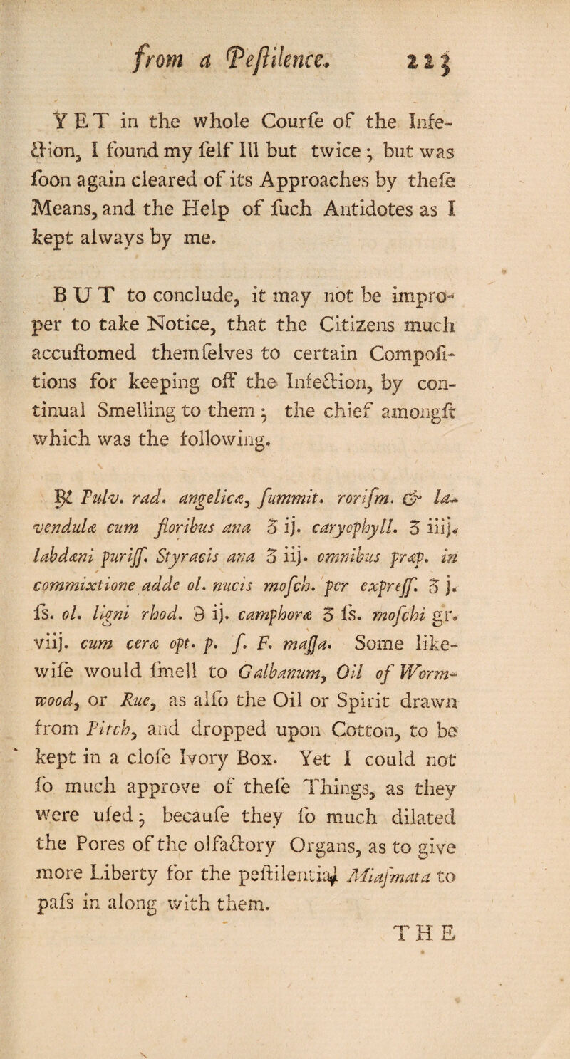 from a Tejiilencc* YET in the whole Courfe of the Inie- £Hon, I found my felf Ill but twice *, but was foon again cleared of its Approaches by thefe Means, and the Help of fuch Antidotes as I kept always by me. BUT to conclude, it may not be impro¬ per to take Notice, that the Citizens much accuftomed themfelves to certain Compoii- tions for keeping off the Infection, by con¬ tinual Smelling to them ^ the chief amongft which was the following. s . . w . ... ' ,; Ijl Tulv. rad• angelica, fummit* rorifm. & la- vendula cum floribus ana 5 ij. caryofhyll, Z iiij«- labdani fur iff* Styracis ana 5 iij. omnibus prop. in * commixtione adde oL nucis mofch. per expreff. Z j. Is. oL llgni rhod. 9 ij. camphor a Z fs. mofchi g’r- viij. cum cera opt* p* f. F. mafia* Some like- wife would fmell to Galbanum, Oil of Worm¬ wood, or Rue, as alfo the Oil or Spirit drawn from Pitch, and dropped upon Cotton, to be kept in a clofe Ivory Box. Yet I could not fb much approve of thefe Things, as they were ufed^ becaufe they fo much dilated the Pores of the olfactory Organs, as to give more Liberty for the pelt hernia*. Miafmata to pafs in along with them. T H E