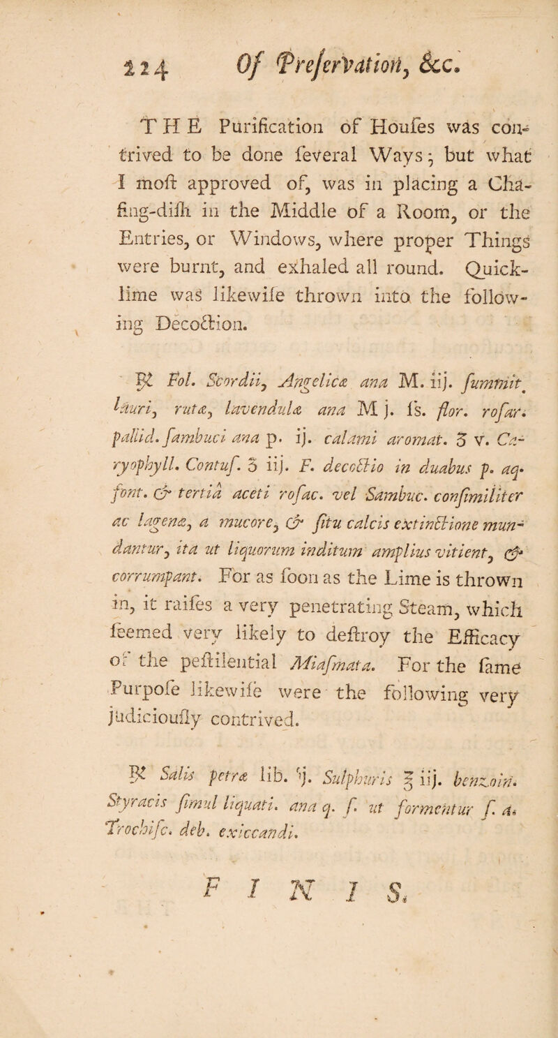 124 Of Tre/erVatiori, See. THE Purification of Houfes was con¬ trived. to be done feveral Ways:, but what I moft approved of, was in placing a Cha- fing-diili in the Middle of a Room, or the Entries, or Windows, where proper Things were burnt, and exhaled all round. Quick¬ lime wag likewife thrown into the follow¬ ing DecotHon. Fol. Scordiij Angelica ana M. iij. fuminit. laurij rzita, lavenduU ana M j. Is. flor. rofar. pallid, fambuci ana p. ij. calami aromat. 5 v. Ca- ryophyll. Contuf. 5 iij. F. decoCHo in duabus p. aq* fmt. ct tenia aceti rofac. vel Sambnc. conjimiliter ac lagentij a rnucore, & fitu calcis extinctions mun- dantuTj tta ut liquorum inditum amplius vitient, & corrumpant. For as foon as the Lime is thrown in, it raifes a very penetrating Steam, which feemed very likely to deferoy the Efficacy Ol the pefidlential fldiafmata. For the Erne Purpofe likewife were the following very judicioufly contrived. Salts petra lid. j. Sulphwis iij. benzoin* Syr acts Jirnul liquati. ana q. f. ut formentur f. ‘Trochijc. deb. exiccandi. Ft n f i n i s,