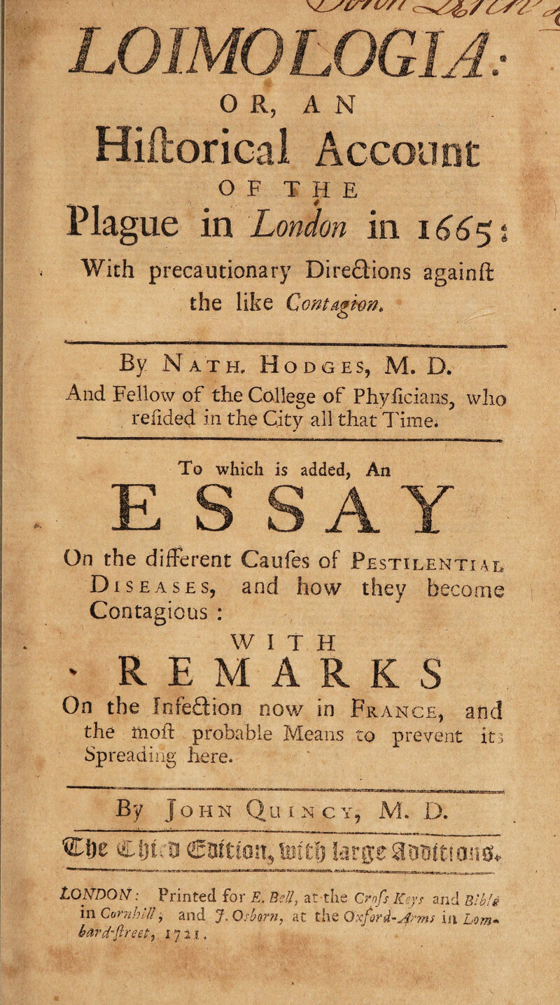 LOIMOLOGIJ.- ( O R, A N Hiftorical Account OF THE Plague in London in i66!^i With precautionary Diredions againft the like ContAghon, By Nath, Hodges, M. D. And Fellow of the College of Phyficians, who . refided in the City all that Time. To which is added, An E S SAY On the different Caufcs of Pestilentiai, Diseases, and how they become Contagious : W I T H ■ REMARKS On the Infedion now in France, and the nioft probable Means to prevent it3 Sp reading here. By J o H N Q u IN c Y, M. D. - ■— - ---- •• ' I II, .. I_ , _ Clji: a Coition, Siftl] large aoBitioiss* London: Printed for E. Bed, at-the Crnfs Keys and E'hli in CunihKI, and J. Osbor?i. ac the Oxford-in Lorn* bAvd-freet,