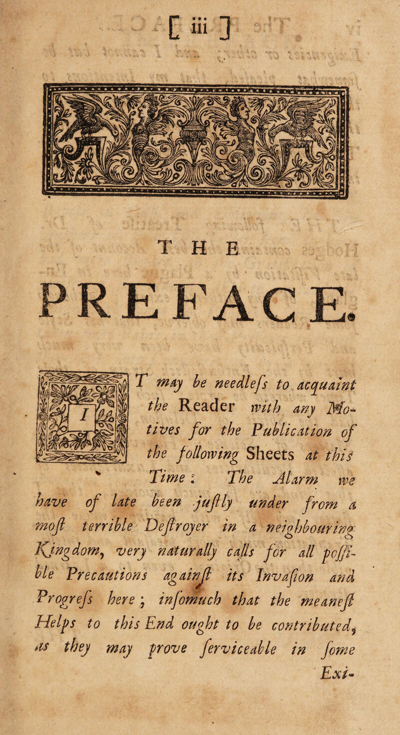 THE T my be needlefs to acquamt the Reader with my Mo¬ tives for the Publication of the following Sheets at this Time; The Alarm me have of late been juflly under from a moft terrible Defiroyer in a neighbouring Kjngdom^ very n Mur ally calls for all pff- hie Precautions againjl its Invafion and Progrefs here; infornuch that the meanejl Helps to this End ought to be contributed^ its they may prove ferv ice able in fome Exi-