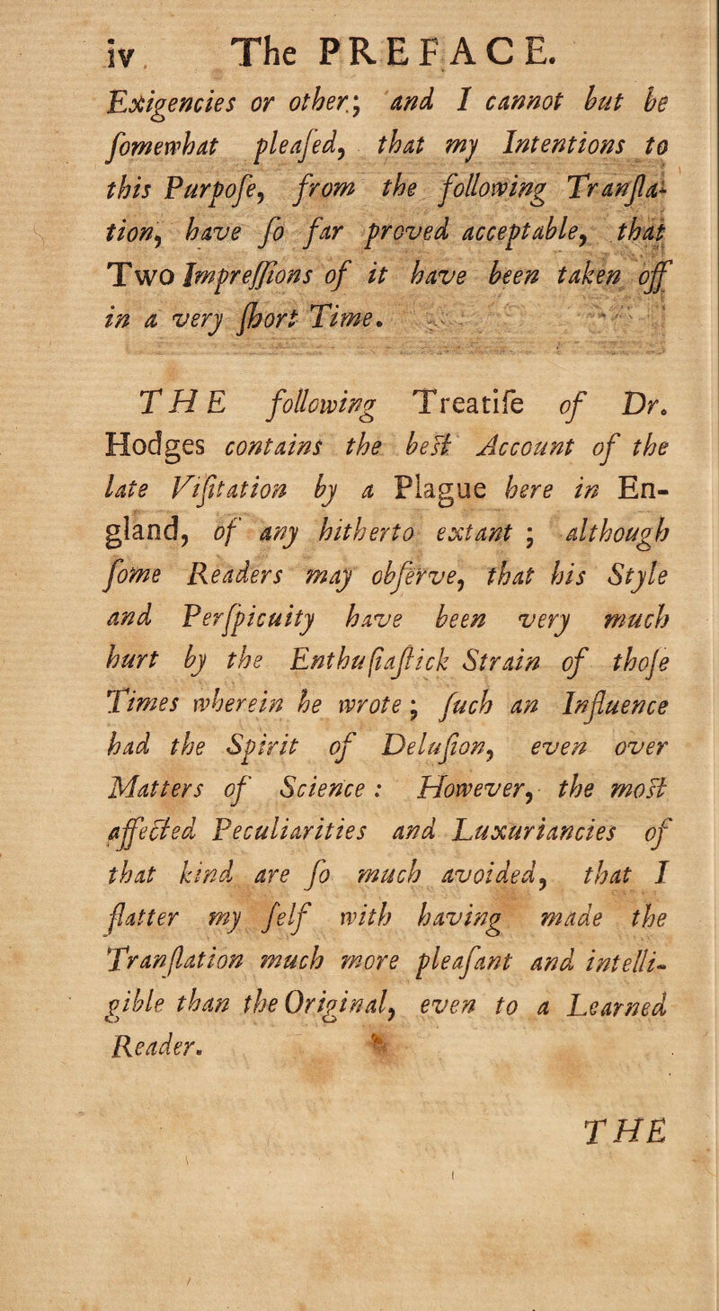 Koiigencies or others and I cannot hut be fomewhat pleafed^ that my Intentions to this Purpofe^ from the following Tranfa^ tion^ have fo far proved acceptable^ that Two Jmpreffions of it have been taken ojf in a very fhort Time. THE following Treatife of Dr. Hodges contains the beJi Account of the late Vtfttation by a Plague here in En¬ gland, of any hitherto extant ; although fome Readers may ohfe'rve^ that his Style and Perfpicuity have been very much hurt by the Enthufajlick Strain of thoje Times wherein he wrote; fuch an Infuence had the Spirit of Delufon^ even over Matters of Science: However^ the mo si affected Peculiarities and Luxuriancies of that kind are fo much avoided^ that I fatter my felf with having made the Tranflation 7nuch more pleafant and intellu gjble than the Original^ even to a Learned Reader. I THE