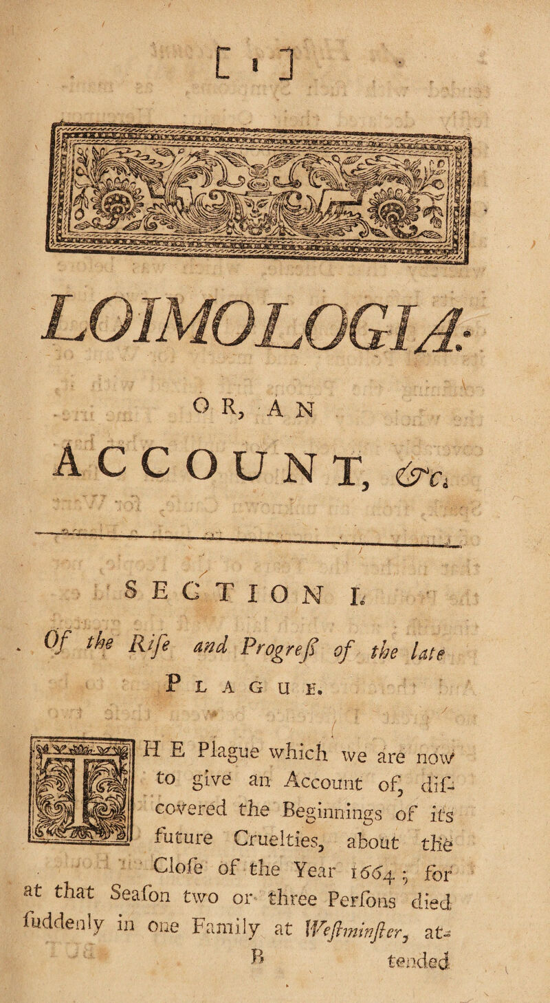 C • 3 OR, AN A C C O L7 N X, <^Ci SECTION h . Of the Rife and Progref of the late P L A G U H. f H E Plague which we are now to give an Account of, dif- covered the Beginnings of its future Cruelties, about thU Cloie of the Year h at that Seafon two or three Perfons died fuddenly in one Family at at- ^ tended