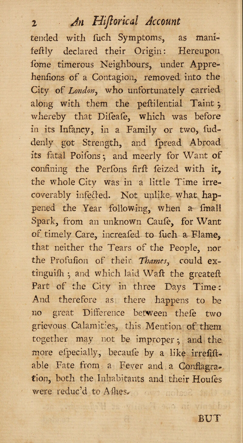 tended with fucli Symptoms, as mani- feftly declared their Origin: Hereupon Ibme timerous Neighbours, under Appre- henhons of a Contagion, removed into the City of London^ who unfortunately carried along with them the peftilential Taint j whereby that Difeafe, which was before in its Infancy, in a Family or two, fud- denly got Strength, and Ipread Abroad its fatal Poifons*, and meerly for Want of confiiing the Perfons firfl: leized with it, the whole City was in a little Time irre¬ coverably infe<[l:ed. Not unlike what, hap¬ pened the Year following, when a fmall Spark, from an unknown Caule, for Want of timely Care, increafed to llich a Flame, that neither the Tears of the People, nor the Profufion of their Thames^ could ex- tinguilli and which laid Waft the greatefl Part of the City in three Days Time: And therefore as there happens to be no great Difference between thefe two grievous Calamities, this Mention, of them together may not be improper * and the more efpecially, becaufe by a like irrefift- able Fate from a Fever and a Conflagra¬ tion, both the Inhabitants and their Houfes were reduc’d to Allies.. BUT