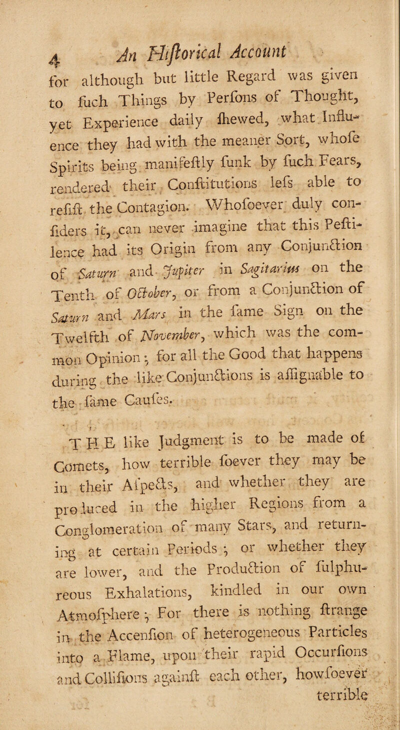 for although but little Regard was given to fuch Things by Perfons of Thought, yet Experience daily fliewed, what. Influ¬ ence they had with the meaner Sort, whole Spirits being manifefliy funk by fuch Fears, rendered their Conftitutions lefs able to refift the Contagion. Whofoever duly con- flders it, can never imagine that this Pefti- lence had its Origin from any Conjunaion of Saturn and Jufker in Sagitarim on the Tenth of OBoher, or from a Conjunaion of Saturn and Mars in the fame Sign on the Twelfth of JSTovember, which was the com¬ mon Opinionfor all the Good that happens during the like Conjunaions is afliguable to the fame Caufes. the like ]udgment is to be made of CometSj bow terrible fbever tbey may be in their Afpecls, and whether they are produced in the higher Rea,ions fiom a Conglomeration of many Stars^ and return¬ ing at certain Periods ^ or whether they are lower, and the FroduTion of fiilphu- reous Exhalations, kindled in our own Atmofphere ^ For theie is nothing Erange in the Accenfion of heterogeneous Particles into a Flame, upon their rapid Occurfions and Collifions againE each other, howfoever terrible