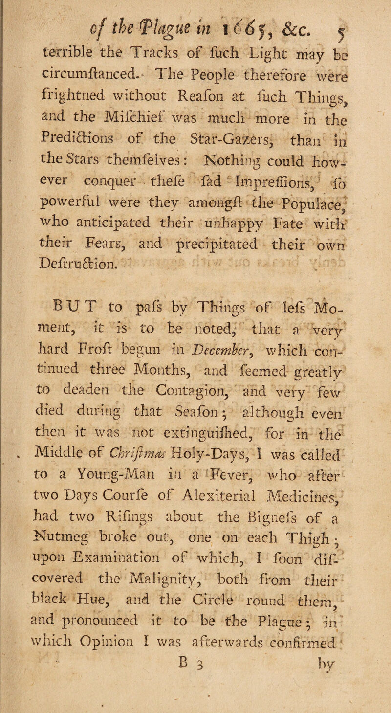 terrible the Tracks of fuch Light may be circumhanced. The People therefore were frightned without Reafon at fuch Things, and the Mifchief was much more in the Predidions of the Star-Gazers, than in the Stars themfelves: Nothing could how¬ ever conquer thefe fad Impreffions, ’ To powerful were they amongft the Populace, who anticipated their unhappy Fate with' their Fears, and precipitated their own DeTruTion. BUT to pafs by Things of lefs Mo¬ ment, it is to be noted, that a very hard FroR begun in Decemhery which con¬ tinued three Months, and feemed greatly to deaden the Contagion, and very few died during that Seafon; although even then it was not extinguifhed, for in the Middle of Chriflma^ Holy-D^ySy I was called to a Young-Man in a 'Fever, who after two Days Courfe of Alexiterial Medicines, had two Rifings about the Bignefs of a Nutmeg broke out, one on each Thigh • upon Examination of which, I foon dif- covered the Malignity, both from their black Hue, and the Circle round them, and pronounced it to be the Placue; in ’- which Opinion I was afterwards confirmed ‘