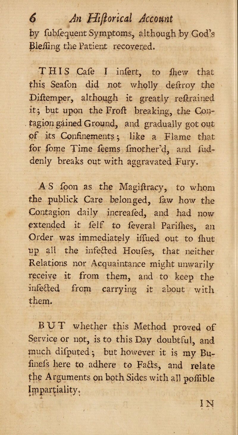 fcy fublequent Symptoms, although by God’s Pleiling the Patient recovered. THIS Gale I infert, to iliew that this, Seafon did not wholly deftroy the Diflemper, although it greatly retrained it; but upon the Froft breaking, tlie Con¬ tagion gained Ground, and gradually got out pf its Confinements; like a Flame that for tbipe Time leems finother’d, and fud- denly breaks out with aggravated Fury. A S loon as the Magihracy, to whom the publick Care belonged, faw how the Contagion daily increafed, and had now extended it felf to feveral Pariftes, an Order was immediately iffiied out to ihut up all the infe£l:ed Houfes, that neither Relations nor Acquaintance might unwarily receive it from them, and to keep the infe^led fropi carrying it about with them. t. / . BUT whether this Method proved of Service or not, is to this Day doubtful, and much difputed; but however it is my Bu- finefs here to adhere to Fa£b, and relate the Arguments on bqth Sides with all poifible Impartiality* IN