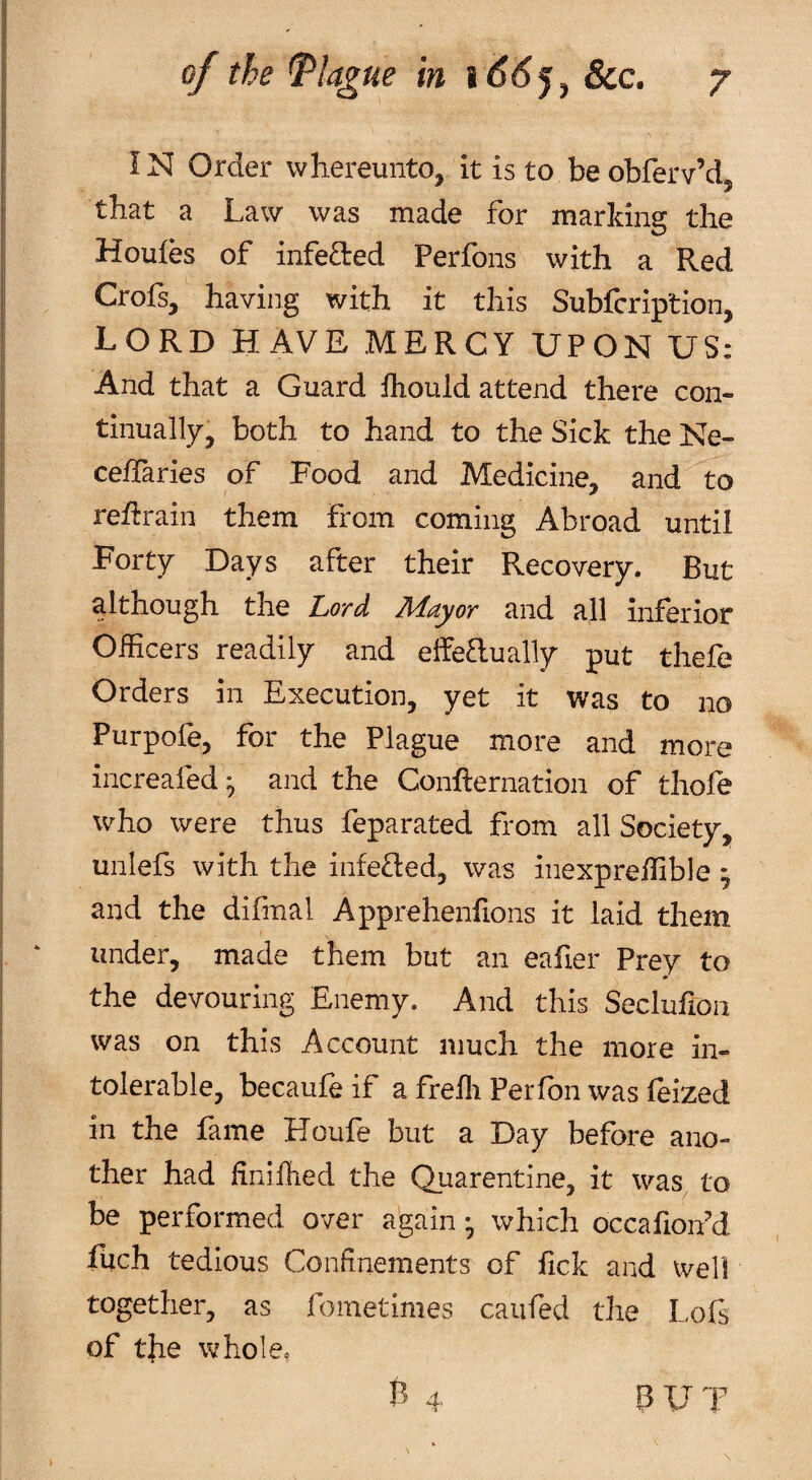 IN Order vvhereunto, it is to beobferv’d, that a Law was made for marking the Houfes of infeaed Perfons with a Red Crofs, having with it this Subfcription, lord have mercy upon US: And that a Guard fhould attend there con¬ tinually, both to hand to the Sick the Ne- ceifaries of Food and Medicine, and to retrain them from coming Abroad until Forty Days after their Recovery. But although the Lord Mayor and all inferior Officers readily and elfeaually put thefe Orders in Execution, yet it was to no Purpofe, for the Plague more and more increafed^ and the ConRernation of thofe who were thus feparated from all Society, uniefs with the infe£led, was inexpreffible ^ and the difmal Apprehenfions it laid them under, made them but an eafier Prey to the devouring Enemy. And this Seclufion was on this Account much the more in¬ tolerable, becaufeif a frefli Perfon was feized in the fame Houfe but a Day before ano¬ ther had finifiled the Quarentine, it was^ to be performed over a'gain ^ which occafioffid fuch tedious Confinements of lick and well together, as fometimes caiifed the Lois of the whole,