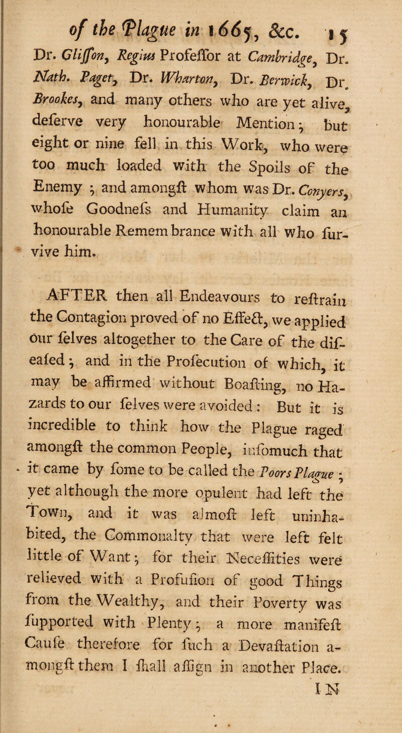 Dr. Cliforty Regm Profeffor at Cambridge^ Dr. Nath, Vagety Dr. Whartoriy Dr. Berwicly Dr„ Brookesy and many others who are yet alive^ deferve very honourable Mention y but eight or nine fell in this Work, who were too much’ loaded with the Spoils of the Enemy • andamongh: whom was Dr. whofe Goodnefs and Humanity claim an honourable Remembrance with all who liir- ' vive him. AFTER then all Endeavours to reftrain the Contagion proved of no Effeft, we applied Cur felves altogether to the Care of the dif- eafed^ and in the Profecution of which, it may be affirmed without Boafling, no Ha¬ zards to our felves were avoided : But it is incredible to think how the Plague raged amongft the common People, infbmuch that ‘ it came by fome to be called the Boors Blague ^ yet although the more opulent had left the Town, and it was almofl left uninha^ bited, the Commonalty that were left felt little of Want *, for their Neceflities were relieved with a Profuiion of good Things from the Wealthy, and their Poverty was fupported with Plenty • a more manifeR Caufe therefore for fuch a Devaflation a- mongftthem I ffiall affign in another Place.