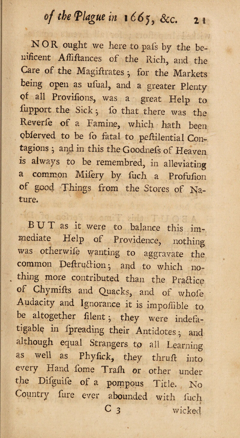 NOR ought we here to pafs by the be- iiificent Affiftances of the Rich, and the Care of the Magiftrates ^ for the Markets being open as ulual, and a greater Plenty of all Provilions, was a great Help to fupport the Sick ^ fo that there was the Reverfe of a Family, which hath been obferved to be fo fatal to peRilential Con¬ tagions ■, and in this the Goodnefs of Heaven is always to be remembred, in alleviating a common Mifery by fuch a Profufion of good 'Things from the Stores of Na¬ ture. BUT as it were to balance this im- rnediate Help of Providence, nothing was otherwile wanting to aggravate the common Deftruftion-, and to which no- . thing more contributed than the Praaiep of Chymifts and Quacks, and of whofe Audacity and Ignorance it is impoffible to be altogether filent 3 they were indefa¬ tigable in fpreading their Antidotes 3 and although equal Strangers tp all Learning as well as Phyfick, they thruft into every Hand fome Tralh or other under the Hilguile of a pompous Title. No Country fure ever abounded with fuch C 3 wicked