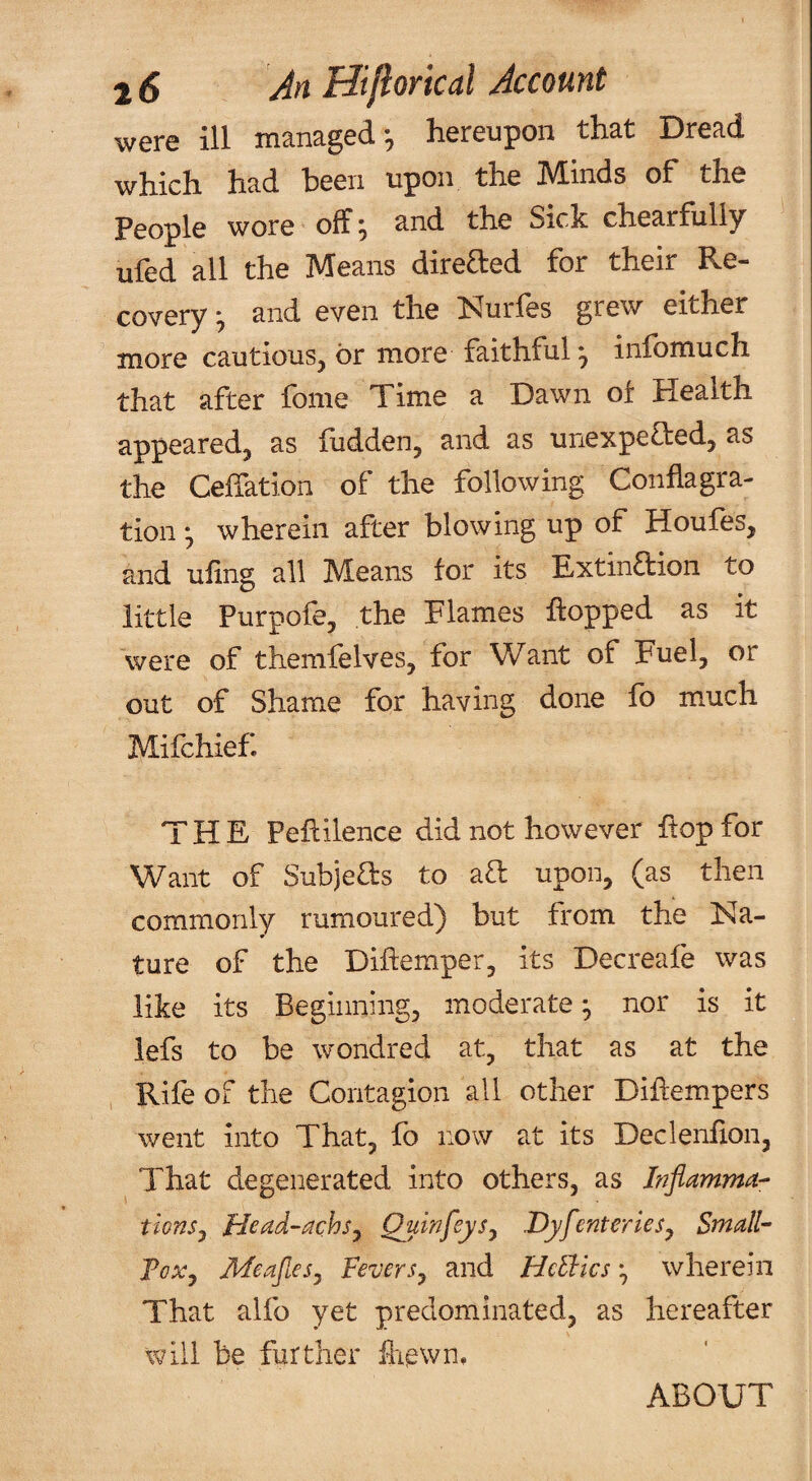 were ill managed*, hereupon that Dread which had been upon the Minds of the People wore off* and the Sick chearfully ufed all the Means direfted for their Re¬ covery *, and even the Nurfes grew either more cautious, or more faithful ^ infomuch that after fome Time a Dawn of Health appeared, as fudden, and as unexpefted, as the Ceffation of the following Conflagra¬ tion ^ wherein after blowing up of Houfes, and ufing all Means tor its Extinaion to little Purpofe, the Flames flopped as it were of themfelves, for Want of Fuel, or out of Shame for having done fo much Mifchief. THE Peflilence did not however flop for Want of Subjeas to aa upon, (as then commonly rumoured) but from the Na¬ ture of the Diftemper, its Decreafe was like its Beginning, moderate ^ nor is it lefs to be wondred at, that as at the Rife of the Contagion all other Diffempers went into That, fo now at its Declenfion, That degenerated into others, as Inflamma- tionSj Head-achsj DyfenterleSj Small- FcXy MeafieSy FeverSy and HcEhics ^ wherein That alfo yet predominated, as hereafter will be further &ewn. ABOUT