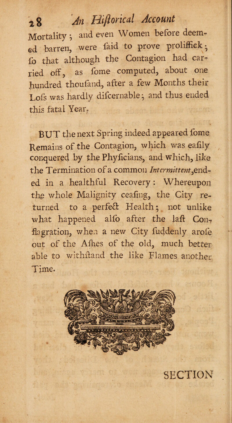 Mortality ^ and even Women before deem¬ ed barren, were faid to prove proliffiek- fo that although the Contagion had car¬ ried off, as fome computed, about one hundred thoufand, after a few Months their Lofs was hardly difcernable ^ and thus ended this fatal Year» BUT the next Spring indeed appeared fome Remains of the Contagion, which was eafily conquered by the Phyhcians, and which, like the Termination of a common Intermittent ^end¬ ed in a healthful Recovery; Whereupon the whole Malignity ceafing, the City re¬ turned to a perfect Health; not unlike what happened alfb after the lah Con-? flagration, when a new City fuddenly arofe out of the Allies of the old, much better able to withidand the like Flames another Time. SECTION