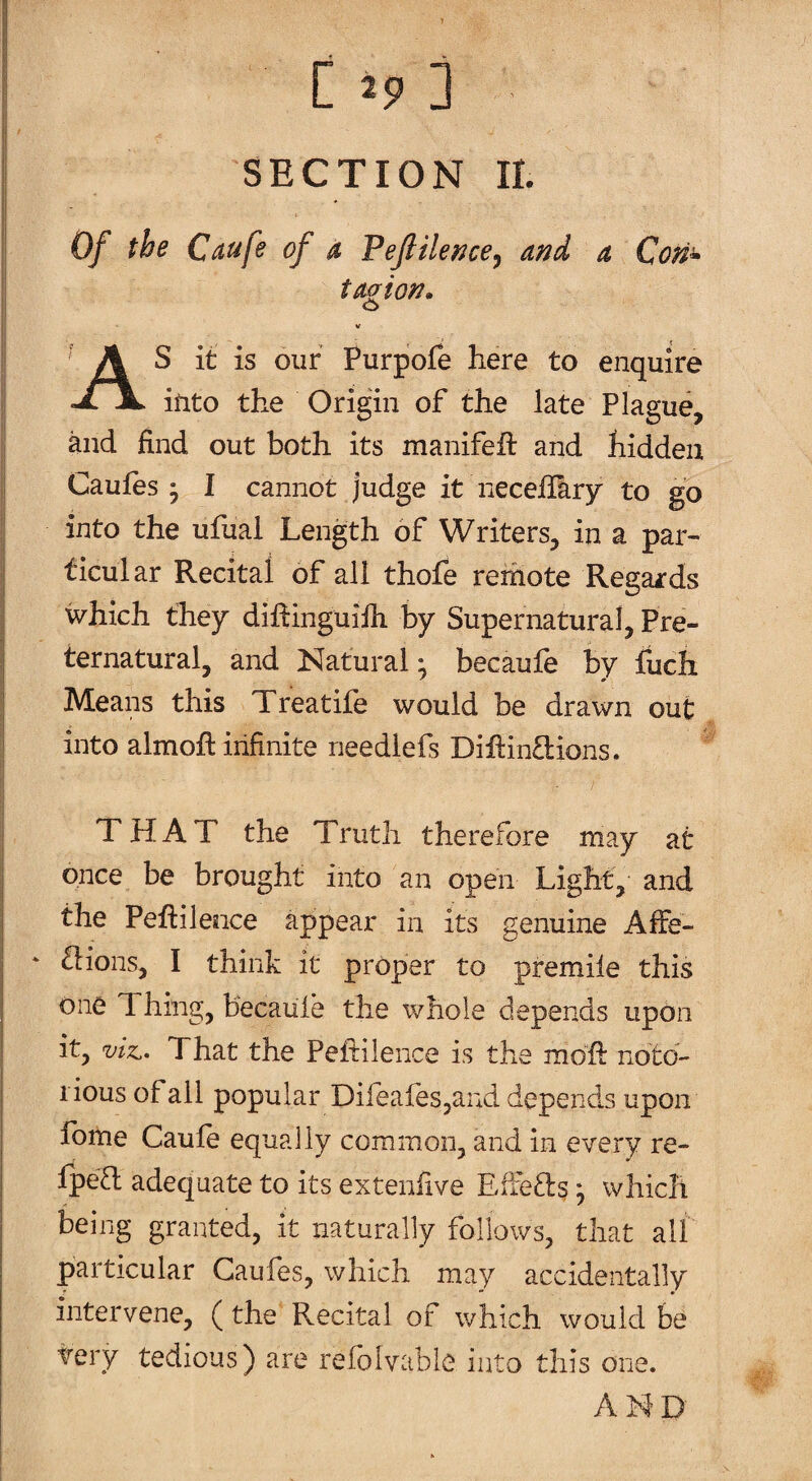 SECTION II. Of the Caufe of a Fejliler^ce^ and a Con» taaion. o As it is our Purpofe here to enquire itito the Origin of the late Plague, and find out both its manifefl: and hidden Caufes ^ I cannot judge it neceliary to go into the ufuai Length of Writers, in a par¬ ticular Recital of all thofe remote Regards which they diRinguifii by Supernatural, Pre¬ ternatural, and Natural; becaufe by fuch Means this Treatife would be drawn out into almofi: infinite needlefs Diflintlions. THAT the Truth therefore may at once be brought into an open Light, and the Peftilence appear in its genuine AfFe- tlions, I think it proper to premiie this one 1 hing, becaule the whole depends upon it, viz.. That the Peftilence is the mofi: noto¬ rious of all popular DilealeSjand depends upon Ibme Caule equally common, and in every re- fpe£l adequate to its extenfive Effetls; which being granted, it naturally follows, that all particular Caufes, which may accidentally intervene, (the Recital of which would be very tedious) are refolvabie into this one. AND'