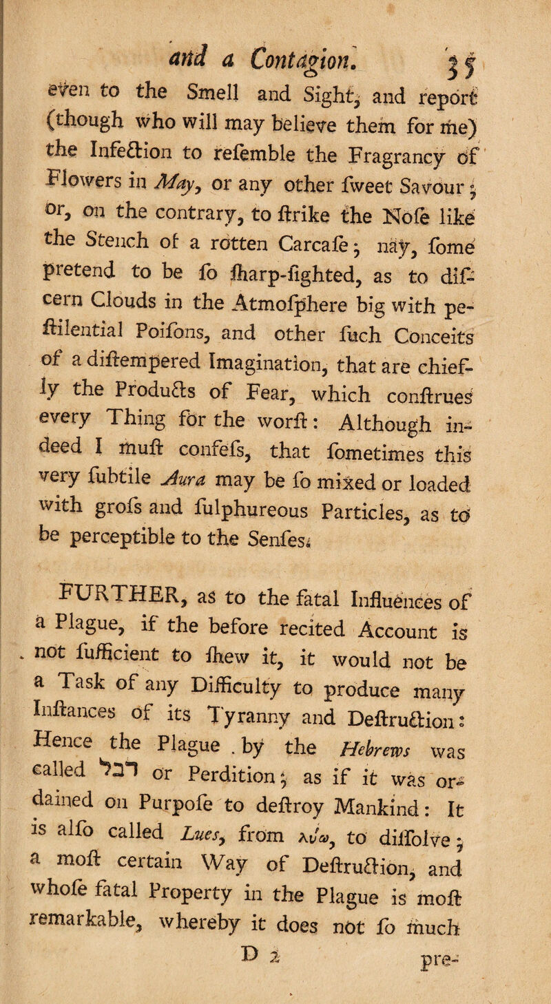 I efen to the Smell and Sights and report ^though who will may belie^re them, for ifie) the Infeftion to irefemble the Fragrancy df Flowers in or any other fweet Savour ^ or, on the contrary, to ftrike the Hole like the Stench of a rotten Carcafe j nay, fbme pretend to be fo lharp-iighted, as to dif- cern Clouds in the Atmolphere big with pe- ftilential Poifons, and other fuch Conceits of a diffempered Imagination, that are chief¬ ly the Pfodutfs of Fear, which conftrue^ every Thing for the worh: Although in¬ deed I muft confefs, that fometimes this very fubtile Jura may be fo mixed or loaded with grofs and fulphureous Particles, as td be perceptible to the Senfes^ FURTHER, as to the fatal Influences of a Plague, if the before recited Account is * not fuflicient to Ihew it, it would not be a Task of any Difficulty to produce many Inflances of its Tyranny and Deftrudion- Hence the Plague .by the Hehews was called or Perdition; as if it was or^ dained on Purpofe to deflroy Mankind: It is aifo called Lnes^ from to dilfolve; a mofl certain Way of Deftrudion, and whofe fatal Property in the Plague is moft remarkable, whereby it does not fo much D 2 pre-*