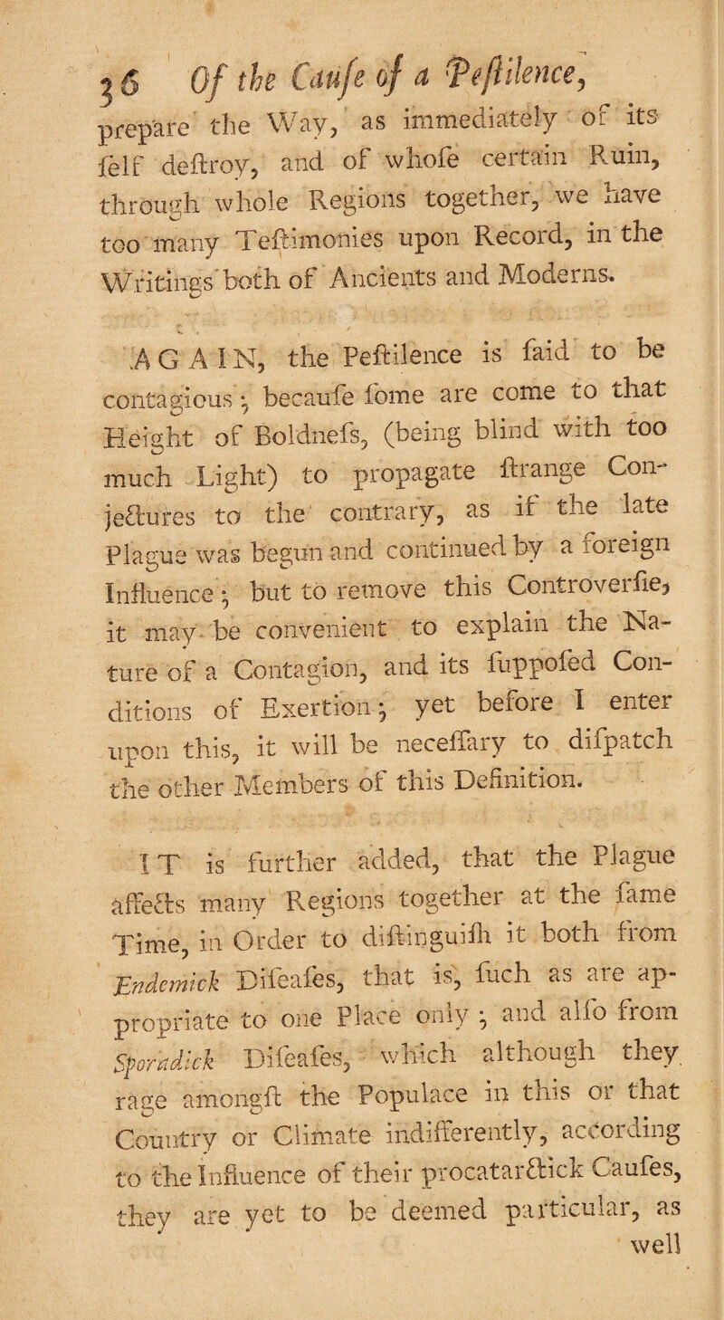 prepare the Way, as immediately of its felf deftroy, and of whofe certain Ruin, tlirougli whole Regions togetnerj we xiave too many Xeftimonies upon Record^ in the Writings'both of Ancients and Moderns. AGAIN, the Peftilence is faid to be contagious ^ becaule lome are come to that Height of Boldnefs, (being blind with too much Light) to propagate Ifiange Con jeaures to the contrary, as it the late Plague was begun and continued by a loieign Influence), but to remove this Controverfie^ it may- be convenient to explain the Na¬ ture of a Contagion, and its fuppofed Con¬ ditions of Exertion^ yet befoie I enter upon this, it will be neceffary to difpatch the other Members of this Definition. IX is further added, that the Plague affeXs many Regions together at the fame Xime, in Order to diftinguifli it both from Endemick Difeafes, that is, fuch as are ap¬ propriate to one Place oniy ^ and alio from S^oradkk Difeafes, which although they rage amoiigfl the Populace in this or that Country or Clim.ate indilterently, according to the Influence of their procatarXick Caufes, they are yet to be deemed particular, as well