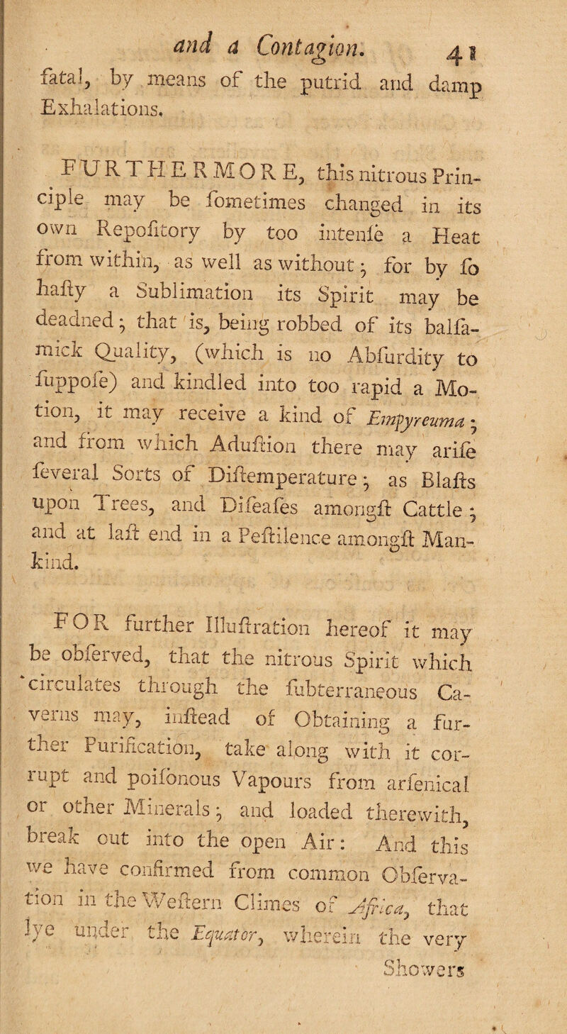 fatal, by means of the putrid and damp Exhalations, ^FURTHERMORE, this nitrous Prim ciple may be fometimes changed in its own Repofitory by too intenle a Heat from within, as well as without • for by fo hahy a Sublimation its Spirit may be deadned^ that is, being robbed of its balfa- mick Quality, (which is no Abfurdity to fuppofe) and kindled into too rapid a Mo¬ tion, it may receive a kind of Emfyrenma; and from wnich Aduhion there may arife feverai Sorts of Dihemperature ^ as Blafts upon Trees, and Difeafes amongfi: Cattle * and at laid end in a Pehilence amongfi: Man¬ kind. for further niuhration hereof it may be oblerved, tnat the nitrous Spirit which circulates through the fubterraneous Ca¬ verns may, inhead of Obtaining a fur¬ ther Purification, take along with it cor¬ rupt and poifbnous Vapours from arfenical. , or other Minerals • and loaded therewith, break out into the open Air: And this we have confirmed from common Obferva- tion intheWehern Climes of that Jye uirder the Ecpiatcr^ wlierein the very