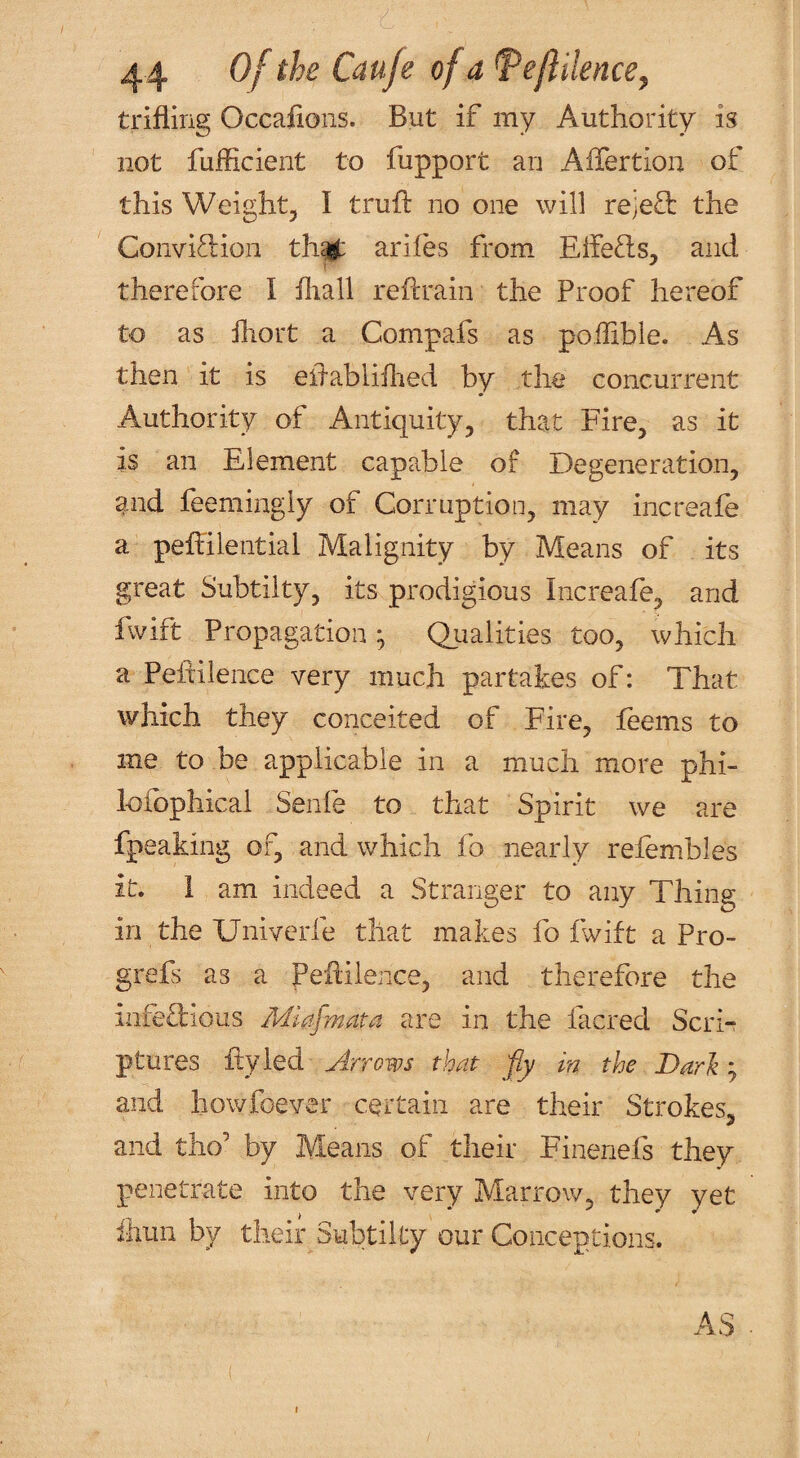 trifling Occaflons. But if my Authority is not fuflicient to fupport an Aflertion of this Weight, I trufl: no one will rejed: the Conviction thc^ ariies from EifeCls, and therefore I fliall reflrain the Proof hereof to as fliort a Compafs as poflible. As then it is eflabliflied by the concurrent Authority of Antiquity, that Fire, as it is an Element capable of Degeneration, and feemingly of Corruption, may increafe a peflilential Malignity by Means of its great Subtilty, its prodigious Increafe, and fwift Propagation; Qualities too, which a Peftilence very much partakes of: That which they conceited of Fire, feems to me to be applicable in a much more phi- lofbphicai Senfe to that Spirit we are fpeaking of, and which fo nearly refembles it. 1 am indeed a Stranger to any Thing in the Univcrfe that makes fo f^ift a Pro- grefs as a Peflilence, and therefore the infeTious Miafmata are in the facred Scri¬ ptures fly led ylrrows that fy in the Dari; and howfoever certain are their Strokes, and tho’ by Means of their Finenefs they penetrate into the very Marrow, they yet ihun by their Subtilty our Conceptions. I