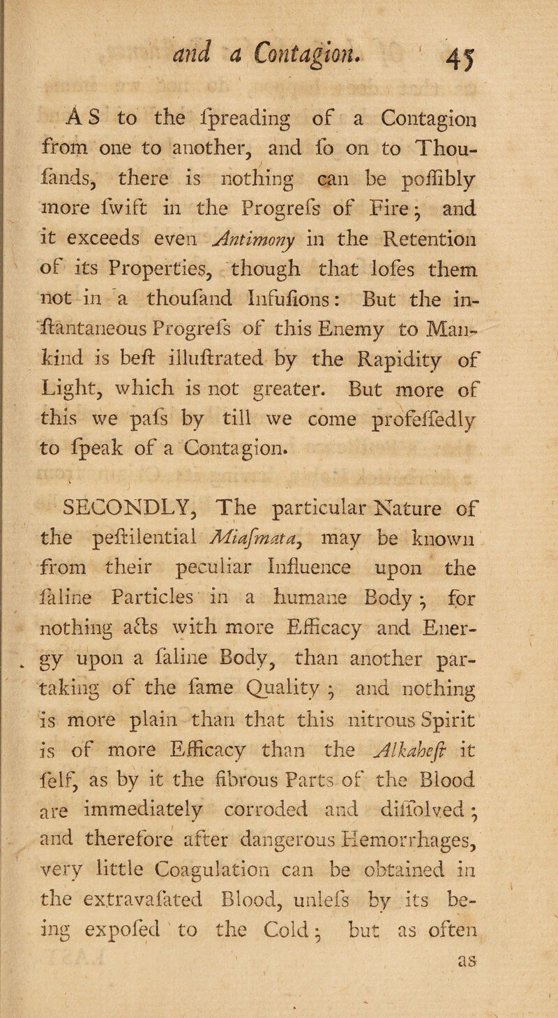 As to the Ipreading of a Contagion from one to another, and fo on to Thou- fands, there is nothing can be poffibiy more fwift in the Progrefs of Fire ^ and it exceeds even Antimony in the Retention of its Properties, though that lofes them not in a thoufand liifuiions: But the in- Rantaneous Progrefs of this Enemy to Man¬ kind is befi: illiiftrated by the Rapidity of Light, which is not greater. But more of this we pafs by till we come profeffedly to fpeak of a Contagion. SECONDLY, The particular Nature of the peRilential Miafmata.^ may be known from their peculiar Influence upon the faline Particles in a humane Body ^ for nothing aft^ with more Efficacy and Ener- . gy upon a faline Body, than another par¬ taking of the fame Quality * and nothing is more plain than that this nitrous Spirit is of more Efficacy than the Alkaheft it felf, as by it the fibrous Parts of the Blood are immediately corroded and diflolved • and therefore after dangerous Hemorrhages, very little Coagulation can be obtained in the extravafated Blood, unlefs by its be¬ ing expofed to the Cold • but as often as