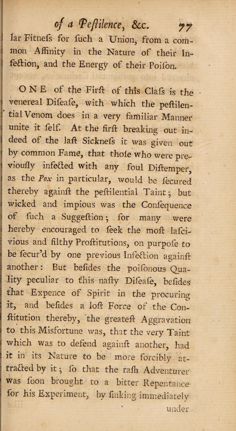 of a ^eflilence^ See. yf 1 lar Fitnels for luch a Uniorij from a corii- I mon Affinity in the Nature of their In- t * _ ■ ] feftion, and the Energy of their Poifbn. i j ONE of the Firft of this-Clafs is the i| veiieieal Oileafej with which the peftilen- I tial Venom does in a very familiar Manner I unite it felf At the ftril breaking out in- I deed of the laft Sicknefs it was giv'cii out I by common Fame, that thole who were pre- I vioully infea:ed with any foul Diftemper, as the Pox in particular, would be fecured I thereby againE the peftilential Taint; but i wicked and impious was the Conlequeiice I of fuch a Suggellion; for many were ? hereby encouraged to feek the moE iafei- 1 vious and filthy Proftitutions, on purpofe to I be fecur’d by one previous Infeftion againft I another: But befides the poifonous Qua- I lity peculiar to tihis nafty Difeafe, befides I that Expence of Spirit in the procuring I it, and befides a loli Force of the Coii- I Eitution thereby, the greateft Aggravation to this Misfortune was, that the very Taint which was to defend againfi: another, had it in its Nature to be more forcibly at- traded by it; fo that the rafh Adventurer was foon brought to a bitter Repentance for his Experiment, by finking immediately under
