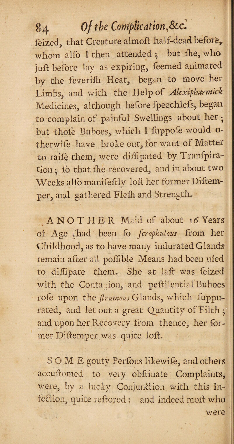 feized, that Creature almoh: half-dead before^ whom alfo I then attended ^ but ihe, who juft before lay as expiring, feemed animated by the feverilh Heat, began to move her Limbs, and with the Help of Alexifharmkk Medicines, although before fpeechlefs, began to complain of painful Swellings about her • but thofe Buboes, which I fuppofe would o- therwile have broke out, for want of Matter to raife them, were diilipated by Tranfpira- tion ^ fb that hie recovered, and in about two Weeks alfo manifeftly loft her former Diftem- per, and gathered Flefh and Strengths ANOTHER Maid of about 16 Years 4 ol Age thad been fb fcrophulotis from her Childhood, as to have many indurated Glands remain after all poihble Means had been ufed to dihipate them. She at laft was feized with the Conta -:ion, and pehilential Buboes rofe upon the firumous Gld-udsj which fuppu- rated, and let out a great Quantity of Filth *, and upon her Recovery from thence, her for¬ mer Diftemper was quite loft. SOME gouty Perfons likewife, and others accuitomed to very obftinate Complaints^ were, by a lucky Conjunction with this In- feCliOD- quite reftored: and indeed moft who were