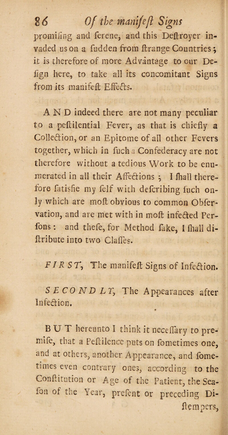 promilirig and ferene, and this Deftroyer in¬ vaded os on a fudden from ftrange Countries ^ it is therefore of more Advantage to our De- iign here, to take all its concomitant Signs from its manifeil Effeds. AND indeed there are not many peculiar to a peltiiential Fever, as that is chiefly a Col]edion,or an Epitome of all other Fevers together, which in fucha Confederacy are not therefore without a tedious Work to be enu¬ merated in all their Affedions ^ I lhall there¬ fore fatisfie my felf with defcribing fuch on¬ ly which are moft obvious to common Obfer- vation, and are met with in moft infeded Per- fons: and thefe, for Method fake, I fliall di- ftribute into two Clafles. F JR ST^ The manifeft Signs of Infedtion. SECOND LTj The Appearances after Infedficn, BUT hereunto I think it neceflary to pre- mlfe, that a Peftilence puts on fometimes one, and at others, another Appearance, and fome- tinies even contrary ones, according to the Cooftitution or Age of the Patient, the Sea- foii of the Year, prefent or preceding Di- ftempers,