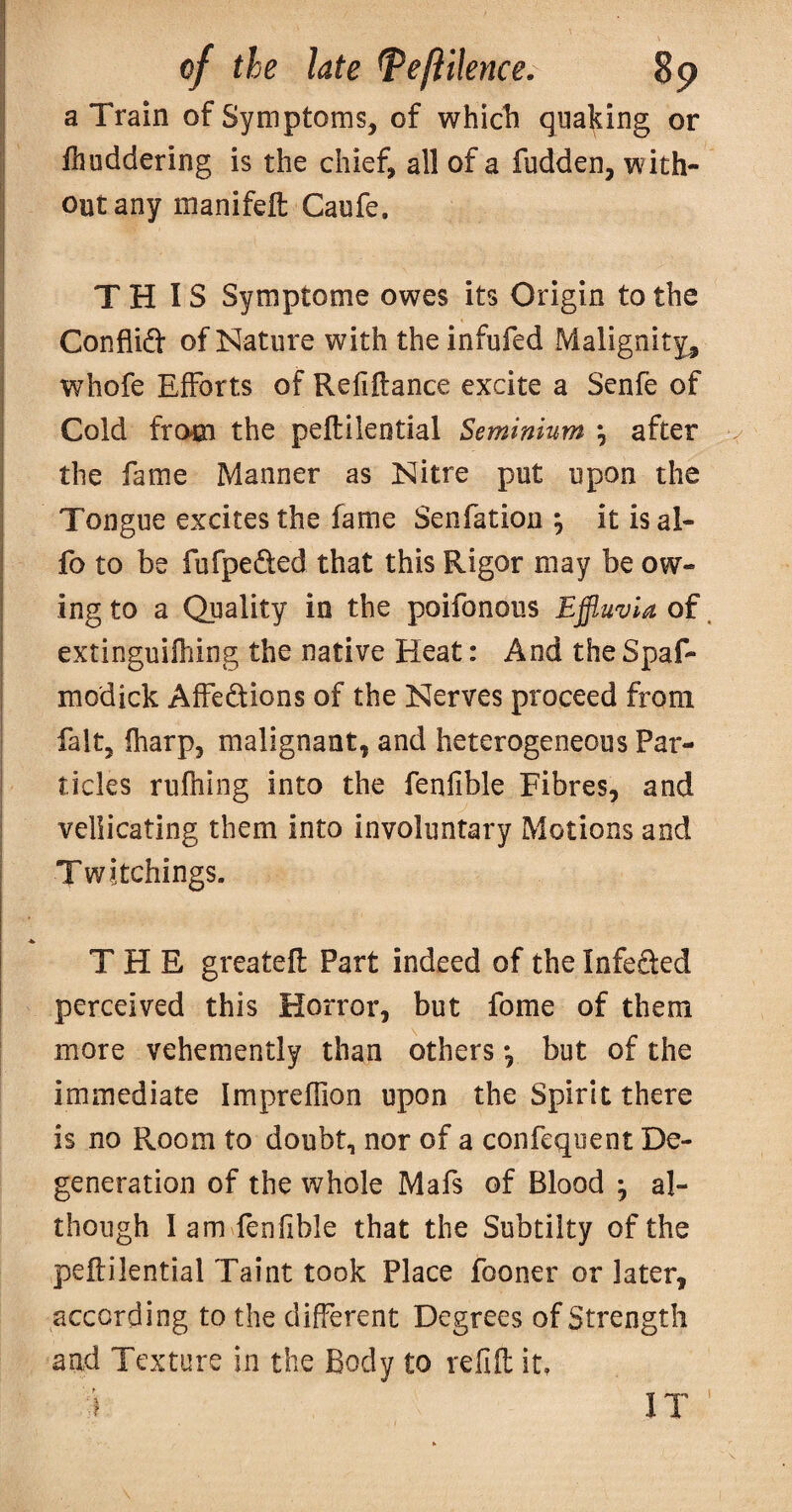 a Train of Symptoms, of whicli quaking or Ihuddering is the chief, all of a fudden, with¬ out any manifeft Caufe. THIS Symptome owes its Origin to the Conflidt of Nature with the infufed Malignity^ whofe Efforts of Reliftance excite a Senfe of Cold from the peftileotial Seminium \ after v the fame Manner as Nitre put upon the Tongue excites the fame Senfation , it is al- fo to be fufpeded that this Rigor may be ow¬ ing to a Quality in the poifonous Effluvia of. extinguilhing the native Heat: And the Spaf- modick Affedions of the Nerves proceed from fait, fharp, malignant, and heterogeneous Par¬ ticles rufhing into the fenlible Fibres, and vellicating them into involuntary Motions and Twitchings. THE greatefl: Part indeed of the Infeded perceived this Horror, but fome of them more vehemently than others *, but of the immediate Impreffion upon the Spirit there is no Room to doubt, nor of a confeqoent De¬ generation of the whole Mafs of Blood ^ al¬ though I am fenfible that the Subtilty of the peftilential Taint took Place fooner or later, according to the different Degrees of Strength and Texture in the Body to refift it. I