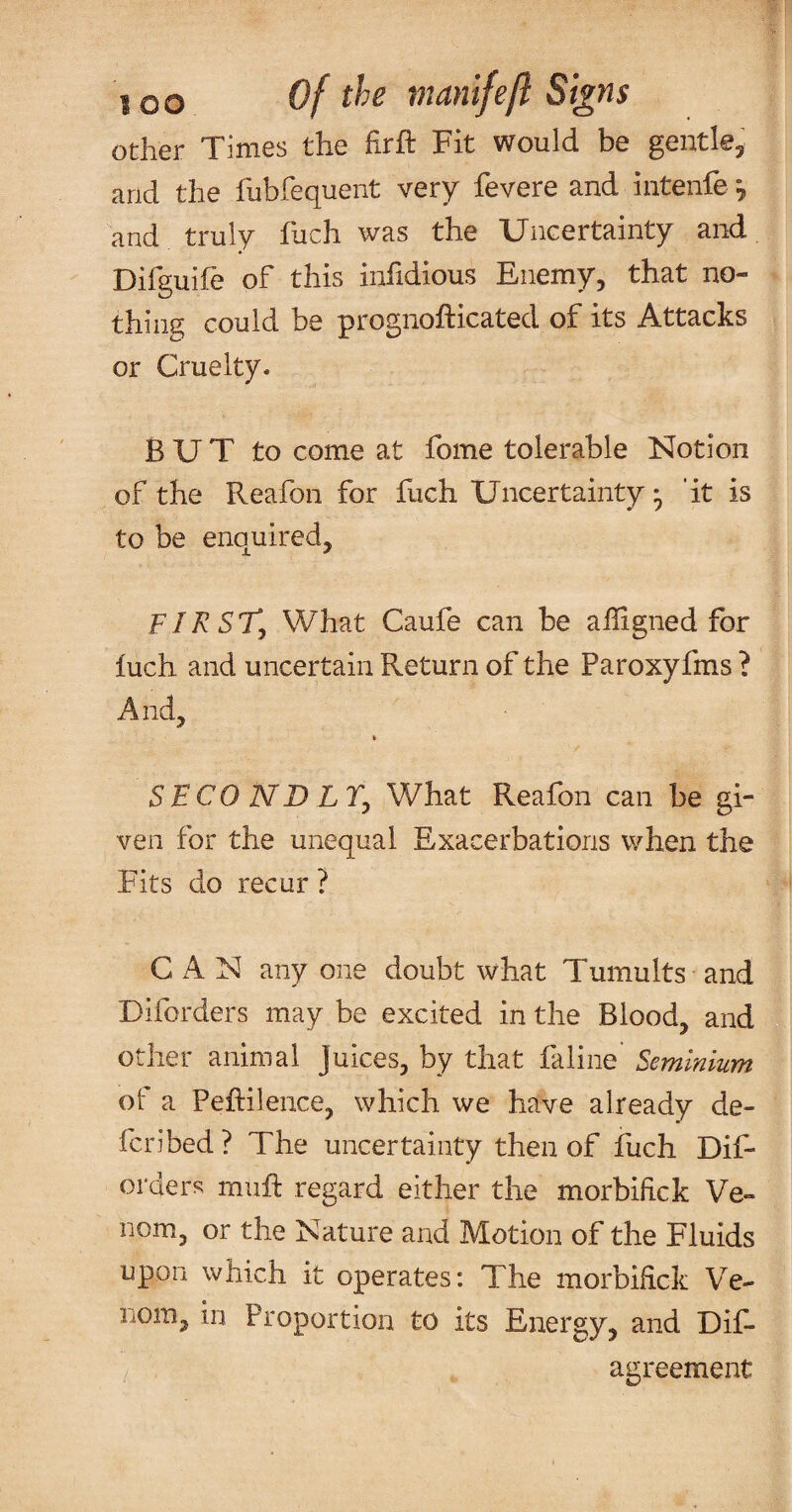 other Times the firft Fit would be gentle, and the fubfequent very fevere and intenfe and truly fuch was the Uncertainty and Difguife of this inhdious Enemy, that no¬ thing could be prognofticated of its Attacks or Cruelty. B U T to come at fome tolerable Notion of the Reafon for fuch Uncertainty ^ 'it is to be enquired, FIRSTy What Caufe can be alligned for luch and uncertain Return of the Paroxyfms ? And, S F CO ND LTy What Reafon can be gi¬ ven for the unequal Exacerbations when the Fits do recur ? CAN any one doubt what Tumults and Diforders may be excited in the Blood, and other animal juices, by that faline Semlnium ot a Pehilence, which we have already de¬ fer! bed ? The uncertainty then of fuch Dif¬ orders muft regard either the morbiftek Ve¬ nom, or the Nature and Motion of the Fluids upon which it operates: The morbihek Ve¬ nom, in Proportion to its Energy, and Dif- agreement