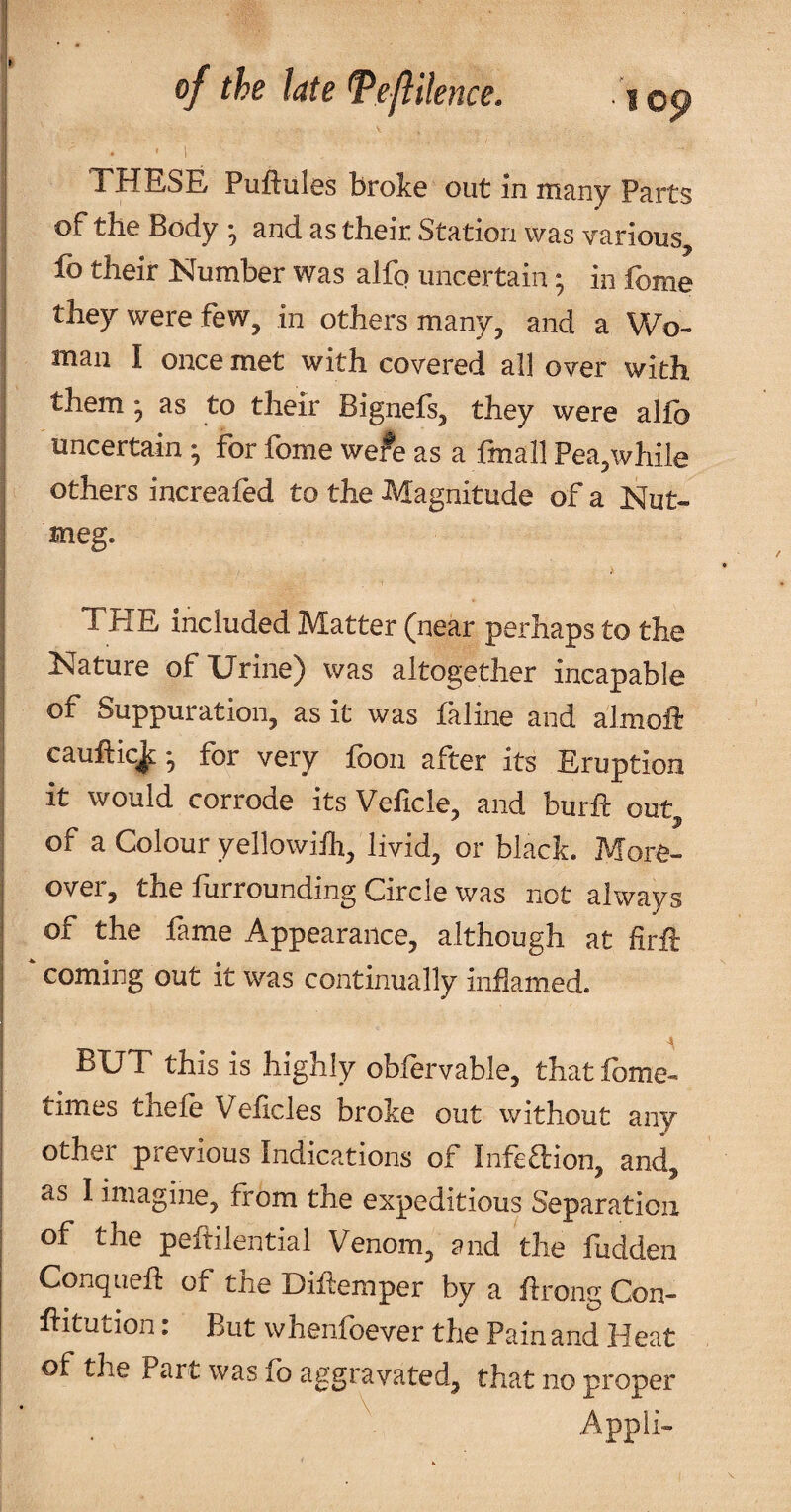 I . ' 1 I THESE Puftules broke out in many Parts of the Body ^ and as their Station was various, i fo their Number was alfp uncertain; in fome i they were few, in others many, and a Wo- I man I once met with covered all over with them; as to their Bignefs, they were alfo i uncertain ; for fome we?e as a fmall Pea,while i others increafed to the Magnitude of a Nut- j *tieg. I THE included Matter (near perhaps to the Nature of Urine) was altogether incapable of Suppuration, as it was faline and almoft cauftic^; for very foon after its Eruption it would corrode its Velicle, and burft out of a Colour yellowilh, livid, or black. More¬ over, the furrounding Circle was not always of the fame Appearance, although at firft I coming out it was continually inflamed. I 4 I BUT this is highly obfervable, that fome^ I times thefe Veficles broke out without any other previous Indications of Infedion, and, as 1 imagine, from the expeditious Separation of the pehilential Venom, and the fudden Conqueh: of the Diilemper by a hrong Con- ftitution: But whenfoever the Pain and Heat of the Part was lb aggravated, that no proper Appii- V