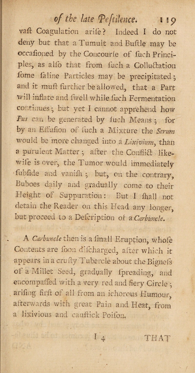 vaft Coagulation arife? Indeed I do not deny but that a Tumult and Buftle may be occalioned by the Concourie of flich Princi¬ ples^ as alfo that from fuch a Colluftation fome fa line Particles may be precipitated, and it muid further be allowed^ that a Part will inflate and fwell while fuch Fermentation continues ^ but yet I cannot apprehend how Tus can be generated by luch Means ; for by an Elfufion of fuch a Mixture the Serum would De more changed into a Lixivium^ than a purulent Matter • after the CoiifliT like- wife is over^ the Tumor would immediately 'fubflde and vaniih ^ but^ on the contrary. Buboes daily and gradually come to their Beight of Suppuration: But I ihall not detain the Reader on this Head any longer, but proceed to a Defcription of a Carbuncle, A Carbuncle then is a fnall Eruption, whole Contents are fooii difcharged, after which it appears in a crufly Tubercle about the Bignefs of a Millet Seed, gradiially fpreading, and encompalTed with a very red and fiery Ciixle ; arifrng firfl: of all fi-oiii an ichorous Flumour, ' afterwards with great Pain and Heat, from a lixivious and caiiflick Poifon, THAT