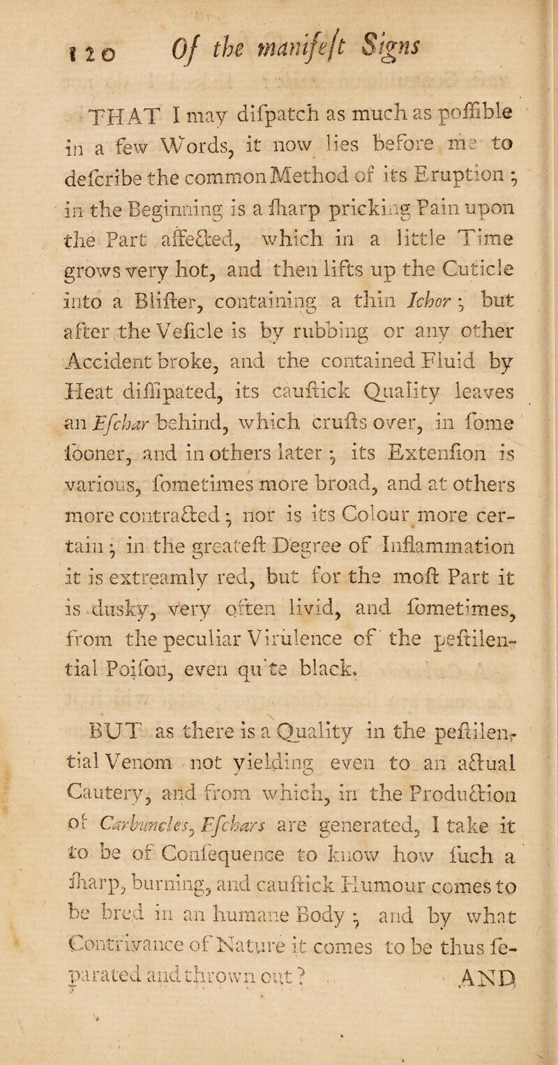 THAT I may difpatcli as much as poffible m a few Words, it now lies before me to defcribe the common Method of its Eruption • in the Beginning is a iliarp pricking Fain upon the Part affefted, which in a little Time grows very hot, and then lifts up the Cuticle into a Blifter, containing a thin Ichor but after theVeiicle is by rubbing or any other Accident broke, and the contained Fluid by Heat diffipated, its cauftick Qiiality leaves an Efchar behind, which crufts over, in fome fooner, and in others later *, its Exteniion is various, fometimes more broad, and at others more contrafted • nor is its Colour more cer¬ tain ^ in the greateft Degree of Inflammation it is extreamly red, but for the moft Part it is dusky, very often livid, and fometimes, from the peculiar Virulence of' the peftileii- tial Poifon, even qifte black, BUT as there is a Quality in the peftileiir tial Venom not yielding even to an aftual Cautery, and from which, in the ProduHion Oi Carbuncles^ Efchars are generated, I take it to be of Confequence to know how fuch a fliarp, burning, and cauftick liiiniour comes to be bred in an humane Body ^ and by what Contrivance of Nature it comes to be thus fe- parated and thrown cut? ^ AHD.