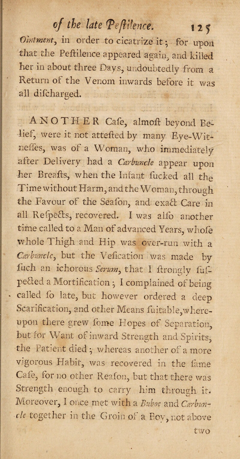 ointment^ in order to cicatrize it; for upon I that the Peftilence appeared again, and killed her in about three Days, undoubtedly from a Return of the Venom inwards before it was I all difcharged. \ I ANOTHER Cafe, almoft beyond Be- I lief, were it not attefted by many Eye-Wit- ; neiles, was of a Woman, who immediately' ; after Delivery had a Carbuncle appear upon her Breafts, when the In'fant fucked all the Time without Harm, and the Woman, through the Favour of the Seafon, and exafl Care in i all Refpeds, recovered. I was alfo another I time called to a Man of advanced Years, wliofe whole Thigh and Hip was over-run with a Carbuncle^ but the Y^efication was m^ade by Inch an ichorous Sertim^ that I ifrongly hif- peSied a Mortification ^ I complained of being ‘ called fb late, but however ordered a deep Scarification, and other Means fuitable,\vhere- upon there grew fome Hopes of Separation, but for Want of inward Strength and Spirits, the Patient died ^ whereas another of a more vigorous Habit, was recovered in the fame I Cafe, for no other Reafon, but that there was Strength enough to carry him through it. Mioreover, I once met with a Buboe and Carbun¬ cle together in the Groin ol a Bov, not above two