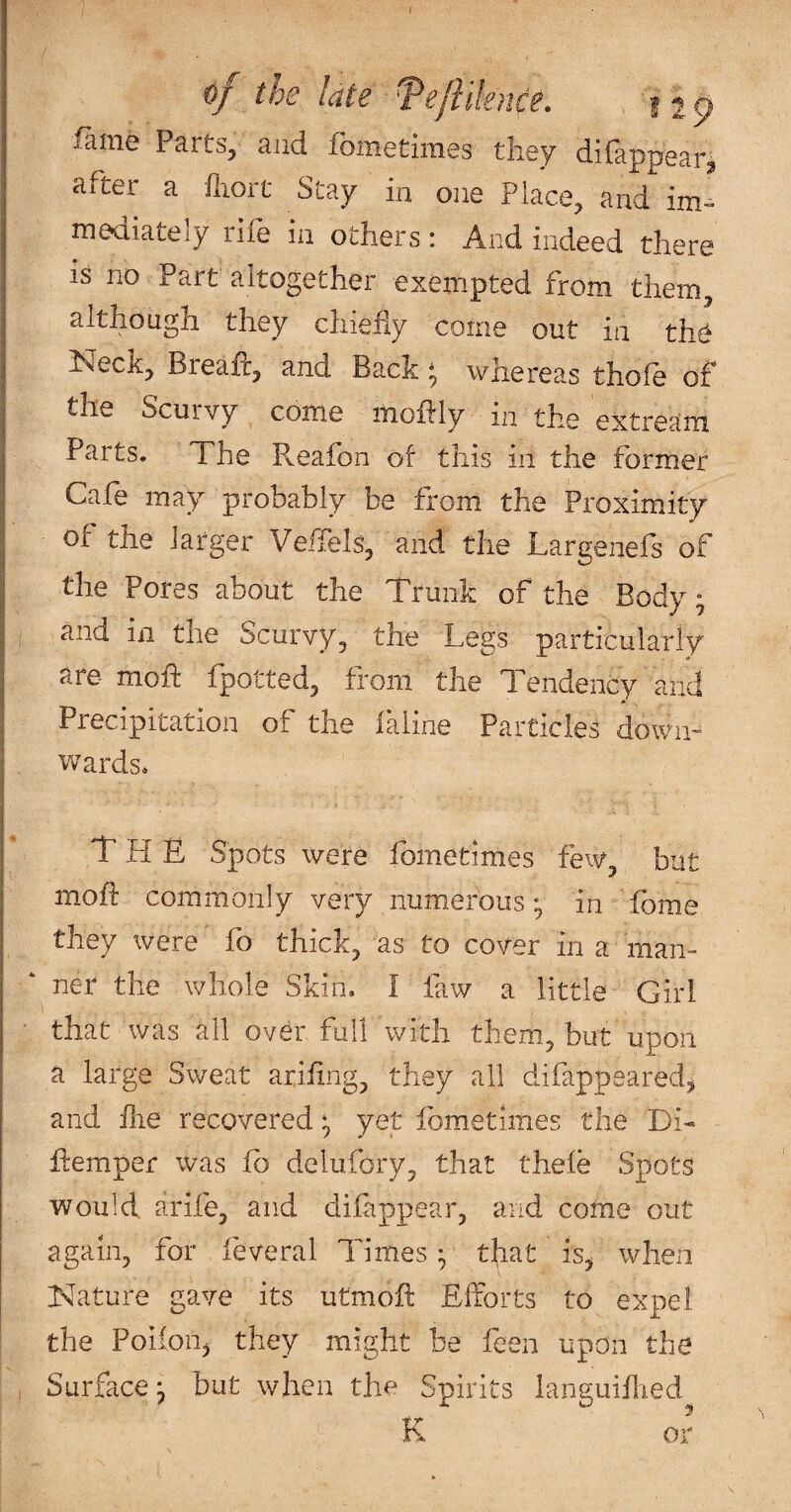 of the late Tefiilence. . 12^ fame Parts, and fometimes they difappear^ after a fliort Stay in one Place, and im¬ mediately rife in others : And indeed there IS no Part altogether exempted from them, although they chiefly come out in th^ Neck, Breafl, and Back; whereas thofe of the Scurvy come moflly in the extream Parts. The P^eafon of this ill the former Cafe may probably be from the Proximity of the larger Vefiels, and the Largenefs of the Pores about the Trunk of the Body; and in the Scurvy, the Legs particularly are moft fpotted, from the Tendency and Precipitation of the laline Particles down- wards. The Spots were fometimes few, but moft commonly very numerous-, in fbme they were fo thick, as to cover in a man¬ ner the whole Skin. I law a little Girl that was all ovdr full with them, but upon a large Sweat ariftng, they all difappeared^ and flie recovered; yet fometimes the Di- ftemper was fo delufory, that thefe Spots would arife, and difappear, and come out again, for feveral Times y that is^ when Nature gave its utmoft Efforts to expel the Poiion, they might be feen upon the Surface^ but when the Spirits languiflied K or