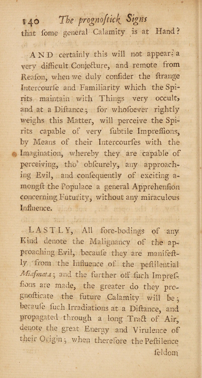 S40 prognoftick tliat fome general Calamity is at Hand? AND certainly this will not appear: a very difficult Conjefture, and remote from Reafon, when we duly confider the ftraiige Intercourfe and Familiarity which the Spi¬ rits maintain' with Things very occult? and at a Diftance ^ for wholbever rightly ii^eighs this Matter^ will perceive the Spi¬ rits capable of very fabtile Impreffions, by Means of their Intercourfes with the Imagination, whereby they ^ are capable of perceiving, tho’ obfciirely, any approach-^ iog Evil, and confequentiy of exciting a- mongft the Populace a general Apprehenfion concerning Futurity, without any miraculous Iniluence. LASTLY, All fore-bodingS' of any Kind denote the Malignancy of the ap¬ proaching Evil, becaufe they are manifeil:- ly from the Influence of the pefiilential Afiafnata'^ and the further oil fuch Impref- iions are made, the greater do they prc- gnoEicate the future Calamity will be; ^ j becaufe iiich Irradiations at a Diftance, and propagated through a long TraE of Air, denote the great Energy and Virulence of theii Oiigin^, when therefore thePeEilence leidoin